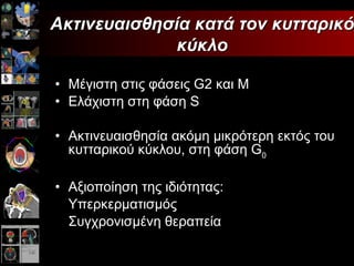 Μέγιστη στις φάσεις  G2  και Μ Ελάχιστη στη φάση  S Ακτινευαισθησία ακόμη μικρότερη εκτός του κυτταρικού κύκλου, στη φάση  G 0 Αξιοποίηση της ιδιότητας:  Υπερκερματισμός Συγχρονισμένη θεραπεία Ακτινευαισθησία κατά τον κυτταρικό κύκλο 