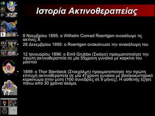 8 Νοεμβρίου 1895 :  ο  Wilhelm Conrad Roentgen  ανεκάλυψε τις ακτίνες Χ 28  Δεκεμβρίου  1895:  ο  Roentgen  ανακοίνωσε την ανακάλυψη του 12 Ιανουαρίου 1896 :  ο  Emil Grubbe  (Σικάγο) πραγματοποίησε την πρώτη ακτινοθεραπεία σε μία 55χρονη γυναίκα με καρκίνο του μαστού 1899 :  ο  Thor Stenbeck  (Στοκχόλμη) πραγματοποίησε την πρώτη επιτυχή ακτινοθεραπεία σε μία 47χρονη γυναίκα με βασικοκυτταρικό καρκίνωμα στην μύτη (100 συνεδρίες σε 9 μήνες). Η ασθενής έζησε πάνω από 30 χρόνια ακόμα. Ιστορία   Ακτινοθεραπείας 