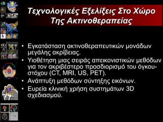 Εγκατάσταση   ακτινοθεραπευτικών μονάδων μεγάλης ακρίβειας. Υιοθέτηση   μιας σειράς   απεικονιστικών μεθόδων   για τον ακριβέστερο προσδιορισμό   του όγκου-στόχου  (CT, MRI, US, PET) . Ανάπτυξη   μεθόδων   σύντηξης   εικόνων. Ευρεία κλινική χρήση   συστημάτων 3 D  σχεδιασμού. Τεχνολογικές Εξελίξεις Στο Χώρο Της Ακτινοθεραπείας 