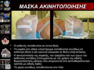 ΜΑΣΚΑ ΑΚΙΝΗΤΟΠΟΙΗΣΗΣ Ο ασθενής τοποθετείται σε ύπτια θέση  Το κεφάλι στο ειδικό υποστήριγμα τοποθετείται συνήθως σε ουδέτερη θέση ή εάν κρίνεται αναγκαίο σε θέση υπέρ-έκτασης  Η ακινητοποίηση της κεφαλής, του τραχήλου και των ώμων του ασθενούς συνήθως επιτυγχάνεται με την χρήση της ειδικής θερμοπλαστικής μάσκας που στερεώνεται στο ακτινοθεραπευτικό τραπέζι με ειδικές λαβές  Τα χέρια συνήθως τοποθετούνται στο πλάι  