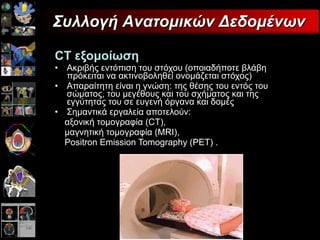 CT   εξομοίωση Ακριβής εντόπιση του στόχου (οποιαδήποτε βλάβη πρόκειται να ακτινοβοληθεί ονομάζεται στόχος)   Απαραίτητη είναι η γνώση: της θέσης του εντός του σώματος, του μεγέθους και του σχήματος και της εγγύτητας του σε ευγενή όργανα και δομές  Σημαντικά εργαλεία αποτελούν:  αξονική τομογραφία (CT), μαγνητική τομογραφία (MRI), Positron Emission Tomography (PET) . Συλλογή Ανατομικών Δεδομένων 