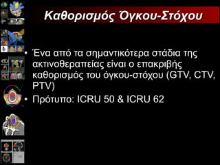 Ένα από τα σημαντικότερα στάδια της ακτινοθεραπείας είναι ο επακριβής   καθορισμός του όγκου-στόχου ( GTV, CTV, PTV ) Πρότυπο:  ICRU 50  &  ICRU  62 Καθορισμός Όγκου-Στόχου 