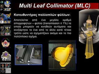 Multi Leaf Collimator (MLC)  Κατ Κατευθυντήρας πολλαπλών φύλλων: Αποτελείται από ένα μεγάλο αριθμό απορροφητών – φύλλα ( transmission  ≤ 1%)  τα οποία μπορούν να κινηθούν αυτόματα και ανεξάρτητα το ένα από το άλλο κατά τέτοιο τρόπο ώστε να σχηματίζουν ακόμα και το πιο πολύπλοκο σχήμα. 