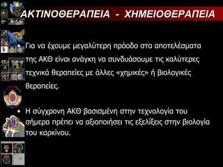 Για να έχουμε μεγαλύτερη πρόοδο στα αποτελέσματα της ΑΚΘ είναι ανάγκη να συνδυάσουμε τις καλύτερες τεχνικά θεραπείες με άλλες «χημικές» ή βιολογικές θεραπείες. Η σύγχρονη ΑΚΘ βασισμένη στην τεχνολογία του σήμερα πρέπει να αξιοποιήσει τις εξελίξεις στην βιολογία του καρκίνου. ΑΚΤΙΝΟΘΕΡΑΠΕΙΑ  -  ΧΗΜΕΙΟΘΕΡΑΠΕΙΑ 