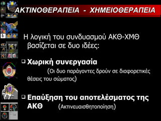 Η λογική του συνδυασμού ΑΚΘ-ΧΜΘ βασίζεται σε δυο ιδέες : Χωρική συνεργασία   ( Οι δυο παράγοντες δρούν σε διαφορετικές θέσεις του σώματος ) Επαύξηση του αποτελέσματος της ΑΚΘ   ( Ακτινευαισθητοποίηση ) ΑΚΤΙΝΟΘΕΡΑΠΕΙΑ  -  ΧΗΜΕΙΟΘΕΡΑΠΕΙΑ 