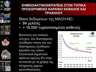 Βάση δεδομένων της  MACH-NC: 84  μελέτες > 16.000 τυχαιοποιημένοι ασθενείς ΧΗΜΕΙΟΑΚΤΙΝΟΘΕΡΑΠΕΙΑ ΣΤΟΝ ΤΟΠΙΚΑ ΠΡΟΧΩΡΗΜΕΝΟ ΚΑΡΚΙΝΟ ΚΕΦΑΛΗΣ ΚΑΙ ΤΡΑΧΗΛΟΥ Βελτίωση του τοπικού ελέγχου, του διαστήματος ελεύθερου νόσου και του διαστήματος ελεύθερου προόδου της νόσου Στατιστικά σημαντικό απόλυτο όφελος 8% στην πενταετία με τη χρήση της σύγχρονης χημειο-ακτινοθεραπείας 