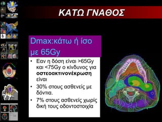 Dmax: κάτω ή ίσο με 65 Gy   E αν η δόση είναι >65 Gy  και <75 Gy o  κίνδυνος για  οστεοακτινονέκρωση  είναι 30% στους ασθενείς με δόντια. 7% στους ασθενείς χωρίς δική τους οδοντοστοιχία  ΚΑΤΩ ΓΝΑΘΟΣ 