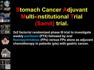 Stomach Cancer Adjuvant
Multi-institutional Trial
(Samit) trial.
2x2 factorial randomized phase III trial to investigate
weekly paclitaxel (PTX) followed by oral
fluoropyrimidines (FPs) versus FPs alone as adjuvant
chemotherapy in patients (pts) with gastric cancer.
 