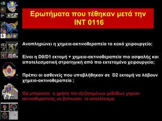 Εξωηήκαηα πνπ ηέζεθαλ κεηά ηελ
INT 0116
• Αλαπιεξώλεη ε ρεκεην-αθηηλνζεξαπεία ην θαθό ρεηξνπξγείν;
• Είλαη ε D0/D1 εθηνκή + ρεκεην-αθηηλνζεξαπεία πην αζθαιήο θαη
απνηειεζκαηηθή ζηξαηεγηθή από πην εθηεηακέλν ρεηξνπξγείν;
• Πξέπεη νη αζζελείο πνπ ππνβιήζεθαλ ζε D2 εθηνκή λα ιάβνπλ
ρεκεην-αθηηλνζεξαπεία ;
• Θα κπνξνύζε ε ρξήζε πην εμεδεηεκέλσλ κεζόδσλ ρεκεην-
αθηηλνζεξαπείαο λα βειηηώζεη ην απνηέιεζκα;
 