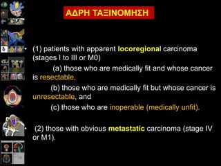 • (1) patients with apparent locoregional carcinoma
(stages I to III or M0)
(a) those who are medically fit and whose cancer
is resectable,
(b) those who are medically fit but whose cancer is
unresectable, and
(c) those who are inoperable (medically unfit).
• (2) those with obvious metastatic carcinoma (stage IV
or M1).
ΑΔΡΗ ΣΑΞΙΝΟΜΗ΢Η
 
