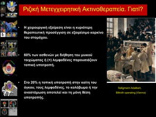 Καινγεξίδε Μ-Α, MD, PhD. Επηκειήηξηα Β’ Αθηηλνζεξαπεπηηθήο Ογθνινγίαο. Παλεπηζηεκηαθό ΓΝ Λάξηζαο
Ρηδηθή Μεηεγρεηξεηηθή Αθηηλνζεξαπεία. Γηαηί?
• Η ρεηξνπξγηθή εμαίξεζε είλαη ε θπξηόηεξε
ζεξαπεπηηθή πξνζέγγηζε ζε εμαηξέζηκν θαξθίλν
ηνπ ζηνκάρνπ.
• 60% ηωλ αζζελώλ κε δηήζεζε ηνπ κπηθνύ
ηνηρώκαηνο ή (+) ιεκθαδέλεο παξνπζηάδνπλ
ηνπηθή ππνηξνπή.
• ΢ην 20% ε ηνπηθή ππνηξνπή ζηελ θνίηε ηνπ
όγθνπ, ηνπο ιεκθαδέλεο, ην θνιόβωκα ή ηελ
αλαζηόκωζε απνηειεί θαη ηε κόλε ζέζε
ππνηξνπήο.
Seligmann Adalbert,
Billroth operating (Vienna)
 