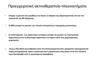 Πξνεγρεηξεηηθή αθηηλνζεξαπεία-πιενλεθηήκαηα
• ΢ηόρνο: ε κείωζε ηνπ κεγέζνπο ηνπ όγθνπ, ε αύμεζε ηεο εμαηξεζηκόηεηάο ηνπ θαη ηνπ
πνζνζηνύ ηεο R0 εμαίξεζεο.
• Η ΑΚΘ κπνξεί λα κεηώζεη ηελ ηνπηθή ππνηξνπή θαη πεξηνρηθέο κεηαζηάζεηο.
 Η απνζηείξωζε ηωλ θαξθηληθώλ θπηηάξωλ κπνξεί λα κεηώζεη ηηο πεξηηνλαϊθέο
εκθπηεύζεηο από ηε δηαζπνξά θαξθηληθώλ θπηηάξωλ θαηά ηνπο ρεηξνπξγηθνύο
ρεηξηζκνύο.
 ΄Ιζωο ε ίδηα δόζε αθηηλνβνιίαο είλαη πην απνηειεζκαηηθή όηαλ ρνξεγείηαη πξνεγρεηξεηηθά
παξά κεηεγρεηξεηηθά, αθνύ ε αηκάηωζε θαη ε νμπγόλωζε ελόο όγθνπ είλαη πην πινύζηα
πξηλ δηαηαξαρζεί από ηε ρεηξνπξγηθή παξέκβαζε.
 