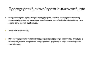Πξνεγρεηξεηηθή αθηηλνζεξαπεία-πιενλεθηήκαηα
• Ο ζρεδηαζκόο ηνπ όγθνπ ζηόρνπ πξνεγρεηξεηηθά είλαη πην εύθνινο θαη ν θίλδπλνο
γεωγξαθηθήο απώιεηαο κηθξόηεξνο, αθνύ ν όγθνο θαη νη δηεζεκέλνη ιεκθαδέλεο είλαη
νξαηνί ζηελ αμνληθή ζρεδηαζκνύ.
 Είλαη θαιύηεξα αλεθηή.
 Μπνξεί λα ρνξεγεζεί ζε ηνπηθά πξνρωξεκέλν κε εμαηξέζηκν θαξθίλν ηνπ ζηνκάρνπ ή
ζε αζζελείο πνπ δε κπνξνύλ λα ππνβιεζνύλ ζε ρεηξνπξγείν ιόγω ζπλππάξρνπζαο
λνζεξόηεηαο.
 