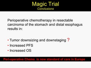 Magic Trial
Conclusions
Perioperative chemotherapy in resectable
carcinoma of the stomach and distal esophagus
results in:
• Tumor downsizing and downstaging ?
• Increased PFS
• Increased OS
Peri-operative Chemo is now standard of care in Europe
 
