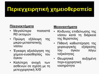 Πεξηεγρεηξεηηθή ρεκεηνζεξαπεία
Πιενλεθηήκαηα
• Μεγαιύηεξα πνζνζηά
R0 εθηνκώλ
• Πξώηκε εμάιεηςε ηεο
κηθξν-κεηαζηαηηθήο
λόζνπ
• Έγθαηξε αμηνιόγεζε ηεο
ρεκεην-επαηζζεζίαο ηνπ
όγθνπ
• Καιύηεξε αλνρή ησλ
αζζελώλ ζε ζρέζε κε ηε
κεηεγρεηξεηηθή Χ/Θ
Μεηνλεθηήκαηα
• Κίλδπλνο επηδείλσζεο ηεο
λόζνπ θαηά ηε δηάξθεηα
ηεο ζεξαπείαο
• Πηζαλή θαζπζηέξεζε ηεο
ρεηξνπξγηθήο εμαίξεζεο
ηνπ όγθνπ ιόγσ
ηνμηθόηεηαο
• Θεσξεηηθά απμεκέλε
πεξη-εγρεηξεηηθή
λνζεξόηεηα
 
