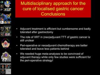 Multidisciplinary approach for the
cure of localised gastric cancer
Conclusions
• Adjuvant treatment is efficient but cumbersome and badly
tolerated after gastrectomy
• The role of XRT in (neo)adjuvant TTT of gastric cancer is
still unclear
• Peri-operative or neoadjuvant chemotherapy are better
tolerated and leave less patients behind
• We needed huge meta-analyses to be convinced of
adjuvant therapy while only few studies were sufficient for
the peri-operative strategy!
 