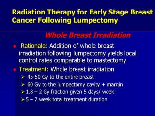 Radiation Therapy for Early Stage Breast Cancer Following LumpectomyWhole Breast IrradiationRationale: Addition of whole breast irradiation following lumpectomy yields local control rates comparable to mastectomyTreatment: Whole breast irradiation 45-50 Gy to the entire breast