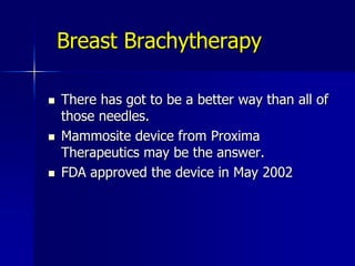 Disadvantages of Breast Brachytherapy vs. External Beam RTNoninvasiveCan cover nodal regionsTreats multi-centric carcinomaLow complication rateLinear accelerators widely availableMost radiation oncologists experienced	InvasiveNot useful for treatment of nodal basinsMay miss tumor foci in other quadrantsLow, but definite risk of infection and/or fat necrosisRequires special skills for performing; in placing catheters and dosimetry