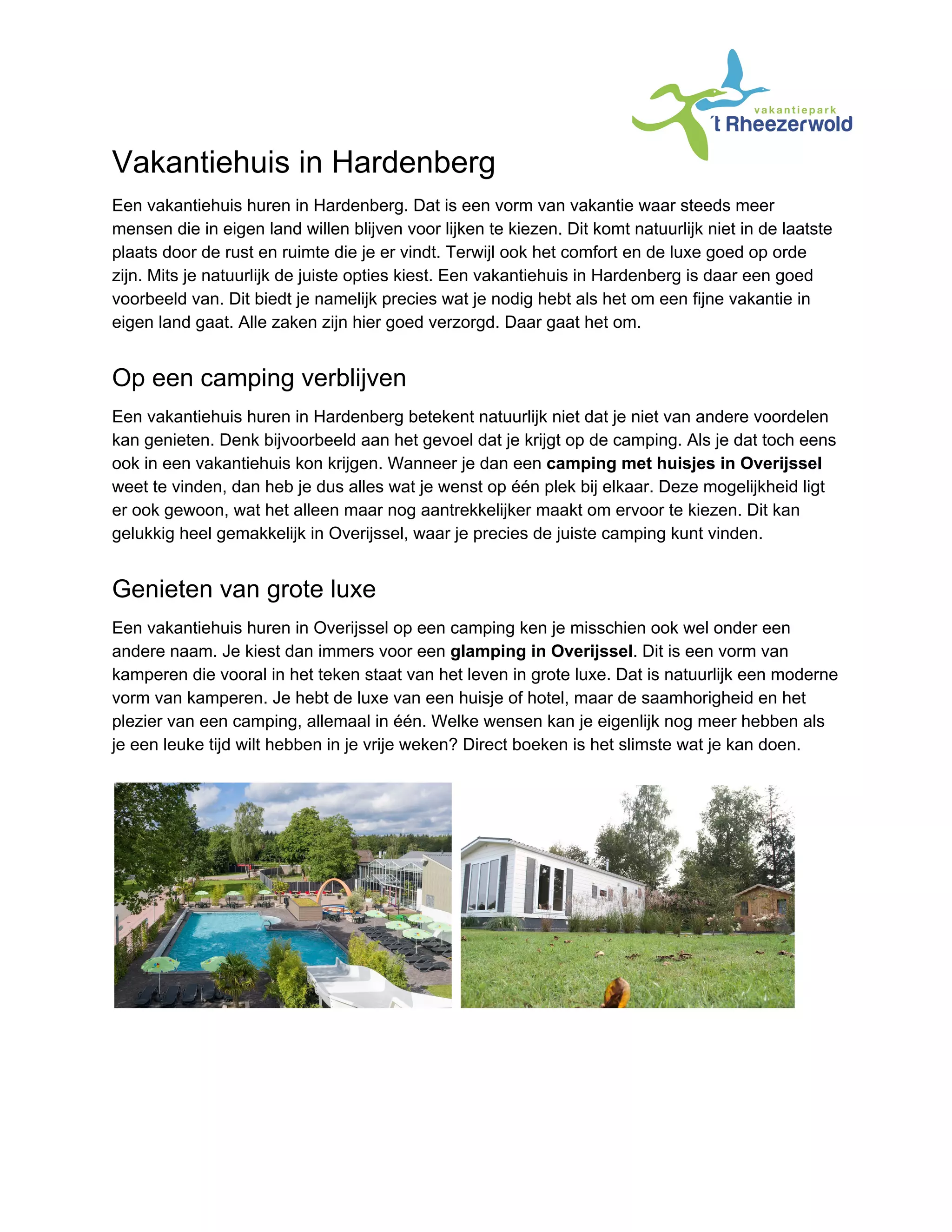 Vakantiehuis in Hardenberg
Een vakantiehuis huren in Hardenberg. Dat is een vorm van vakantie waar steeds meer
mensen die in eigen land willen blijven voor lijken te kiezen. Dit komt natuurlijk niet in de laatste
plaats door de rust en ruimte die je er vindt. Terwijl ook het comfort en de luxe goed op orde
zijn. Mits je natuurlijk de juiste opties kiest. Een vakantiehuis in Hardenberg is daar een goed
voorbeeld van. Dit biedt je namelijk precies wat je nodig hebt als het om een fijne vakantie in
eigen land gaat. Alle zaken zijn hier goed verzorgd. Daar gaat het om.
Op een camping verblijven
Een vakantiehuis huren in Hardenberg betekent natuurlijk niet dat je niet van andere voordelen
kan genieten. Denk bijvoorbeeld aan het gevoel dat je krijgt op de camping. Als je dat toch eens
ook in een vakantiehuis kon krijgen. Wanneer je dan een ​camping met huisjes in Overijssel
weet te vinden, dan heb je dus alles wat je wenst op één plek bij elkaar. Deze mogelijkheid ligt
er ook gewoon, wat het alleen maar nog aantrekkelijker maakt om ervoor te kiezen. Dit kan
gelukkig heel gemakkelijk in Overijssel, waar je precies de juiste camping kunt vinden.
Genieten van grote luxe
Een vakantiehuis huren in Overijssel op een camping ken je misschien ook wel onder een
andere naam. Je kiest dan immers voor een ​glamping in Overijssel​. Dit is een vorm van
kamperen die vooral in het teken staat van het leven in grote luxe. Dat is natuurlijk een moderne
vorm van kamperen. Je hebt de luxe van een huisje of hotel, maar de saamhorigheid en het
plezier van een camping, allemaal in één. Welke wensen kan je eigenlijk nog meer hebben als
je een leuke tijd wilt hebben in je vrije weken? Direct boeken is het slimste wat je kan doen.
 