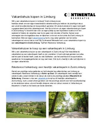 Vakantiehuis kopen in Limburg
Wilt u een vakantiehuis kopen in Limburg? Zuid-Limburg is een
heerlijke streek om een eigen tweedehands vakantiewoning te hebben: de prachtige natuur,
een uniek heuvellandschap én bourgondisch genieten. Dit ​stukje buitenland in eigen land​ geeft
u gegarandeerd het échte vakantiegevoel. Hoe fijn is het om uw eigen vakantiewoning te kopen
in Zuid-Limburg? U beschikt dan over uw eigen plekje op een bijzondere locatie om in het
weekend of tijdens de vakanties naar toe te gaan met vrienden of familie. Samen even
ontsnappen aan de dagelijkse sleur en bijkomen in de rust en de ruimte die Zuid-Limburg zo
kenmerken. Met een eigen ​vakantiewoning​ kunt u nog vaker genieten van het échte
vakantiegevoel; wie wil dat nu niet? Bij Continental Rekreatie kunt u een vakantiehuis kopen op
een ​vakantiepark in Zuid-Limburg​: TopPark Résidence Valkenburg.
Vakantiehuizen te koop op een vakantiepark in Limburg
Wilt u een vakantiehuis kopen op een vakantiepark in Zuid-Limburg? Een tweedehands
vakantiehuis op een vakantiepark heeft zo zijn voordelen. U kunt optimaal genieten van alles
wat het park te bieden heeft, zoals de vele faciliteiten: van het zwembad tot de sportvelden,
speeltuinen, horecagelegenheden en nog veel meer. Ook kunt u heerlijk in alle rust bijkomen in
uw eigen vakantiehuis.
Résidence Valkenburg: een heerlijk vakantiepark in Zuid-Limburg
Geniet van prachtige natuurgebieden en het bekende heuvellandschap van Limburg op
vakantiepark Résidence Valkenburg in ​Schin op Geul​. Dit vakantiepark kent namelijk een
unieke locatie, zowel midden in de natuur als vlak bij de prachtige plaatsen ​Maastricht én
Valkenburg​. Wanneer u dus een ​vakantiehuis​ koopt op dit heerlijke vakantiepark in
Zuid-Limburg, kunt u zowel ultiem genieten van het prachtige uitzicht over het heuvellandschap
en de eindeloze natuur, als ook heerlijk shoppen, eten en cultuur snuiven in Valkenburg en
Maastricht. U heeft zo het beste van beide werelden.
 