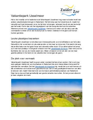 Vakantiepark IJsselmeer
Het is niet moeilijk om te bedenken wat Vakantiepark IJsselmeer nog meer te bieden heeft dan
andere vakantiebestemmingen in Nederland. Het feit dat je aan het IJsselmeer zit, maakt het
natuurlijk wel heel interessant om er de tijd door te brengen. Iedereen houdt van een leuke tijd
aan het water. Dat is dan ook het uitgangspunt van het overgrote deel van de vakanties.
Wanneer je kiest voor Vakantiepark IJsselmeer, dan kan je er zeker van zijn dat je aan alle
voorwaarden voldoet om er een leuke tijd van te maken. Iedereen in het gezin zal hiervan
kunnen genieten.
Leuke plaatsjes bezoeken
Vakantiepark IJsselmeer is niet alleen een interessante plek voor de liefhebbers van het water.
Natuurlijk is het vooral leuk om als watersporter zo het meer op te kunnen. Dat neemt niet weg
dat andere leden van het gezin liever iets cultureels willen doen. Of ze willen lekker het terras
op in een leuk plaatsje. In dat geval is kiezen voor het vakantiepark bij Hoorn. Daar vind je al de
faciliteiten die voor jou de moeite waard zijn. Alleen al daarom is het ook één van de meer
gewilde plekken in het land om de vakantie door te brengen als gezin.
De plek voor vermaak
Vakantiepark IJsselmeer heeft nog een ander voordeel dat benut kan worden. Het is ook nog
eens gelegen vlakbij één van de plaatsen in Nederland die erom bekendstaan dat je jezelf er
optimaal kan vermaken. Dat het vakantiepark bij Volendam ligt, maakt het voor veel mensen uit
alle windstreken van het land een geschikte keuze. Dat er veel gezelligheid heerst en van alles
te beleven valt, maakt Volendam één van de meest aantrekkelijke plaatsen van Nederland.
Daar kan je dus wel heel gemakkelijk een goede vakantie mee vullen. Zo kan je even alles om
je heen vergeten als mens.
 