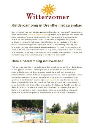 Kindercamping in Drenthe met zwembad
Bent u op zoek naar een ​kindercamping in Drenthe​ met zwembad? Vakantiepark
Witterzomer is een ​kindvriendelijke camping​ gelegen bij de gezellige stad Assen. De
kinderen beleven op onze ​kindercamping met zwembad​ urenlang speelplezier
dankzij de kindvriendelijke faciliteiten. Uw kinderen roetsjen van de glijbaan,
spetteren in het peuterbad, bouwen zandkastelen op het zandstrand of maken
nieuwe vakantievriendjes in de speeltuin; en dat allemaal terwijl u heerlijk kunt
relaxen en genieten van uw ​welverdiende vakantie​. Op onze kindercamping met
zwembad kunt u komen kamperen met uw eigen tent, camper of caravan of u kiest
voor iets meer luxe in een comfortabele accommodatie. Wanneer komt u langs met
uw kinderen op onze kindercamping in Drenthe met zwembad?
Onze kindercamping met zwembad
Trek een paar baantjes in het buitenzwembad en relax in de zon terwijl de kinderen
van de glijbaan sjoefen of lekker spetteren in het peuterbad. Niet alleen in het
zwembad beleven de kinderen urenlang speelplezier, ook met onze andere
kinderfaciliteiten kunnen de kids zich opperbest vermaken. Samen spelletjes spelen
met het recreatieteam, klimmen en klauteren in de speeltuin, voetballen op het
sportveld of zandkastelen bouwen bij de ​zwemvijver​; het kan allemaal op onze
kindercamping in Drenthe met zwembad! Ook een bezoekje aan de omgeving is
zeker de moeite waard; ga wilde dieren spotten bij ​Nationaal Park Drents-Friese
Wold​, klimmen in het klimpark van Grolloo of bezoek het hunebeddencentrum.
Kortom; er is genoeg te beleven voor jong én oud op onze kindercamping met
zwembad. Wanneer mogen wij u verwelkomen op Vakantiepark Witterzomer?
 