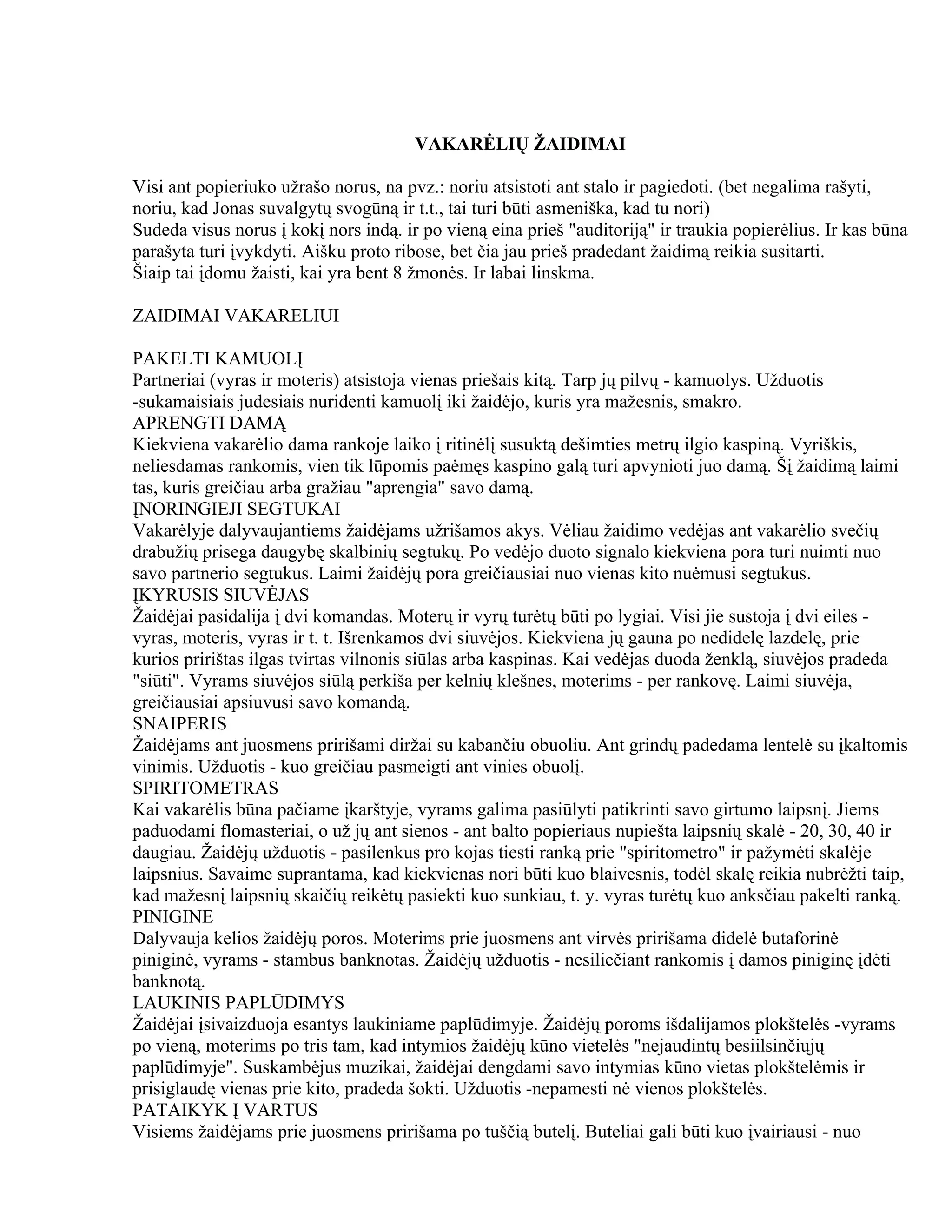 VAKARĖLIŲ ŽAIDIMAI

Visi ant popieriuko užrašo norus, na pvz.: noriu atsistoti ant stalo ir pagiedoti. (bet negalima rašyti,
noriu, kad Jonas suvalgytų svogūną ir t.t., tai turi būti asmeniška, kad tu nori)
Sudeda visus norus į kokį nors indą. ir po vieną eina prieš "auditoriją" ir traukia popierėlius. Ir kas būna
parašyta turi įvykdyti. Aišku proto ribose, bet čia jau prieš pradedant žaidimą reikia susitarti.
Šiaip tai įdomu žaisti, kai yra bent 8 žmonės. Ir labai linskma.

ZAIDIMAI VAKARELIUI

PAKELTI KAMUOLĮ
Partneriai (vyras ir moteris) atsistoja vienas priešais kitą. Tarp jų pilvų - kamuolys. Užduotis
-sukamaisiais judesiais nuridenti kamuolį iki žaidėjo, kuris yra mažesnis, smakro.
APRENGTI DAMĄ
Kiekviena vakarėlio dama rankoje laiko į ritinėlį susuktą dešimties metrų ilgio kaspiną. Vyriškis,
neliesdamas rankomis, vien tik lūpomis paėmęs kaspino galą turi apvynioti juo damą. Šį žaidimą laimi
tas, kuris greičiau arba gražiau "aprengia" savo damą.
ĮNORINGIEJI SEGTUKAI
Vakarėlyje dalyvaujantiems žaidėjams užrišamos akys. Vėliau žaidimo vedėjas ant vakarėlio svečių
drabužių prisega daugybę skalbinių segtukų. Po vedėjo duoto signalo kiekviena pora turi nuimti nuo
savo partnerio segtukus. Laimi žaidėjų pora greičiausiai nuo vienas kito nuėmusi segtukus.
ĮKYRUSIS SIUVĖJAS
Žaidėjai pasidalija į dvi komandas. Moterų ir vyrų turėtų būti po lygiai. Visi jie sustoja į dvi eiles -
vyras, moteris, vyras ir t. t. Išrenkamos dvi siuvėjos. Kiekviena jų gauna po nedidelę lazdelę, prie
kurios pririštas ilgas tvirtas vilnonis siūlas arba kaspinas. Kai vedėjas duoda ženklą, siuvėjos pradeda
"siūti". Vyrams siuvėjos siūlą perkiša per kelnių klešnes, moterims - per rankovę. Laimi siuvėja,
greičiausiai apsiuvusi savo komandą.
SNAIPERIS
Žaidėjams ant juosmens pririšami diržai su kabančiu obuoliu. Ant grindų padedama lentelė su įkaltomis
vinimis. Užduotis - kuo greičiau pasmeigti ant vinies obuolį.
SPIRITOMETRAS
Kai vakarėlis būna pačiame įkarštyje, vyrams galima pasiūlyti patikrinti savo girtumo laipsnį. Jiems
paduodami flomasteriai, o už jų ant sienos - ant balto popieriaus nupiešta laipsnių skalė - 20, 30, 40 ir
daugiau. Žaidėjų užduotis - pasilenkus pro kojas tiesti ranką prie "spiritometro" ir pažymėti skalėje
laipsnius. Savaime suprantama, kad kiekvienas nori būti kuo blaivesnis, todėl skalę reikia nubrėžti taip,
kad mažesnį laipsnių skaičių reikėtų pasiekti kuo sunkiau, t. y. vyras turėtų kuo anksčiau pakelti ranką.
PINIGINE
Dalyvauja kelios žaidėjų poros. Moterims prie juosmens ant virvės pririšama didelė butaforinė
piniginė, vyrams - stambus banknotas. Žaidėjų užduotis - nesiliečiant rankomis į damos piniginę įdėti
banknotą.
LAUKINIS PAPLŪDIMYS
Žaidėjai įsivaizduoja esantys laukiniame paplūdimyje. Žaidėjų poroms išdalijamos plokštelės -vyrams
po vieną, moterims po tris tam, kad intymios žaidėjų kūno vietelės "nejaudintų besiilsinčiųjų
paplūdimyje". Suskambėjus muzikai, žaidėjai dengdami savo intymias kūno vietas plokštelėmis ir
prisiglaudę vienas prie kito, pradeda šokti. Užduotis -nepamesti nė vienos plokštelės.
PATAIKYK Į VARTUS
Visiems žaidėjams prie juosmens pririšama po tuščią butelį. Buteliai gali būti kuo įvairiausi - nuo
 