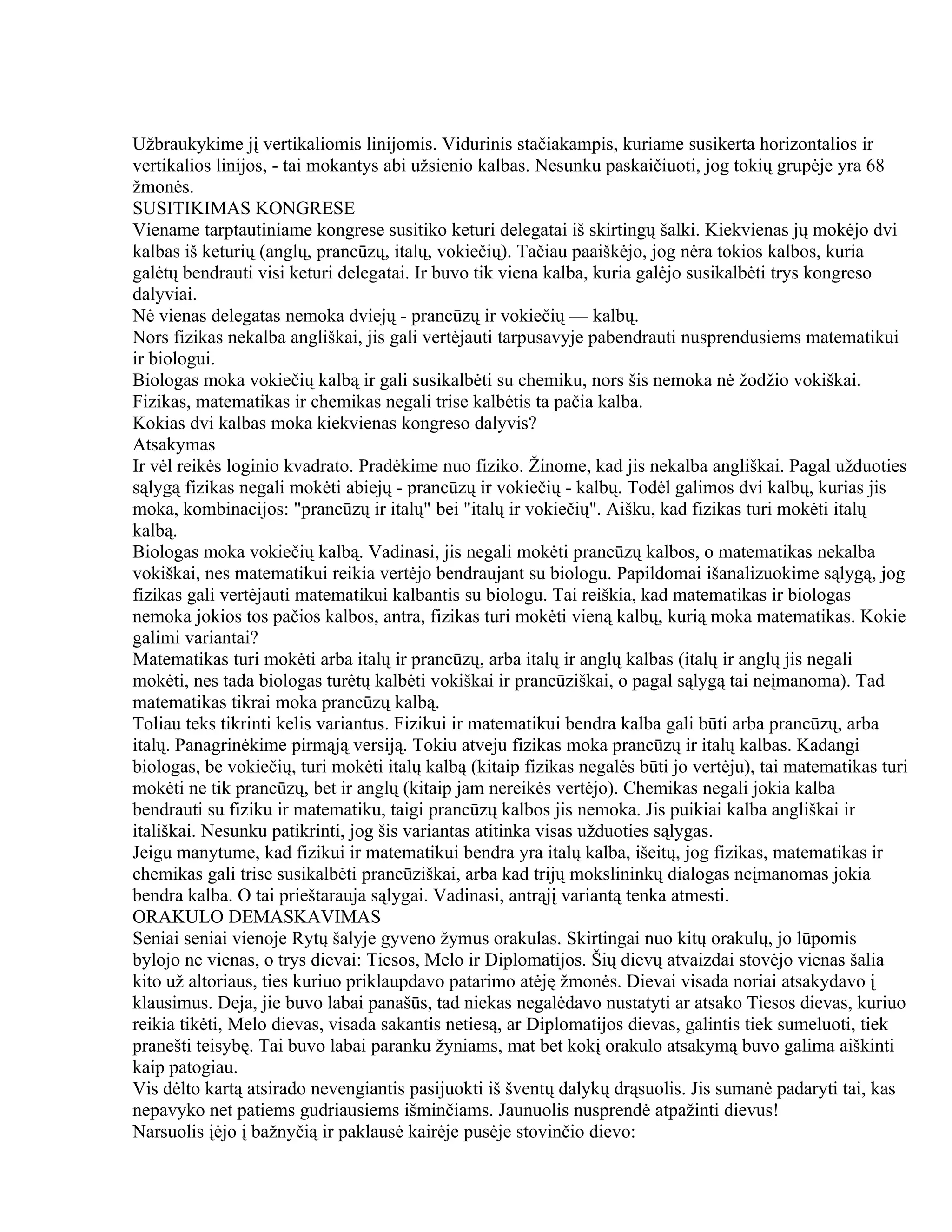 Užbraukykime jį vertikaliomis linijomis. Vidurinis stačiakampis, kuriame susikerta horizontalios ir
vertikalios linijos, - tai mokantys abi užsienio kalbas. Nesunku paskaičiuoti, jog tokių grupėje yra 68
žmonės.
SUSITIKIMAS KONGRESE
Viename tarptautiniame kongrese susitiko keturi delegatai iš skirtingų šalki. Kiekvienas jų mokėjo dvi
kalbas iš keturių (anglų, prancūzų, italų, vokiečių). Tačiau paaiškėjo, jog nėra tokios kalbos, kuria
galėtų bendrauti visi keturi delegatai. Ir buvo tik viena kalba, kuria galėjo susikalbėti trys kongreso
dalyviai.
Nė vienas delegatas nemoka dviejų - prancūzų ir vokiečių — kalbų.
Nors fizikas nekalba angliškai, jis gali vertėjauti tarpusavyje pabendrauti nusprendusiems matematikui
ir biologui.
Biologas moka vokiečių kalbą ir gali susikalbėti su chemiku, nors šis nemoka nė žodžio vokiškai.
Fizikas, matematikas ir chemikas negali trise kalbėtis ta pačia kalba.
Kokias dvi kalbas moka kiekvienas kongreso dalyvis?
Atsakymas
Ir vėl reikės loginio kvadrato. Pradėkime nuo fiziko. Žinome, kad jis nekalba angliškai. Pagal užduoties
sąlygą fizikas negali mokėti abiejų - prancūzų ir vokiečių - kalbų. Todėl galimos dvi kalbų, kurias jis
moka, kombinacijos: "prancūzų ir italų" bei "italų ir vokiečių". Aišku, kad fizikas turi mokėti italų
kalbą.
Biologas moka vokiečių kalbą. Vadinasi, jis negali mokėti prancūzų kalbos, o matematikas nekalba
vokiškai, nes matematikui reikia vertėjo bendraujant su biologu. Papildomai išanalizuokime sąlygą, jog
fizikas gali vertėjauti matematikui kalbantis su biologu. Tai reiškia, kad matematikas ir biologas
nemoka jokios tos pačios kalbos, antra, fizikas turi mokėti vieną kalbų, kurią moka matematikas. Kokie
galimi variantai?
Matematikas turi mokėti arba italų ir prancūzų, arba italų ir anglų kalbas (italų ir anglų jis negali
mokėti, nes tada biologas turėtų kalbėti vokiškai ir prancūziškai, o pagal sąlygą tai neįmanoma). Tad
matematikas tikrai moka prancūzų kalbą.
Toliau teks tikrinti kelis variantus. Fizikui ir matematikui bendra kalba gali būti arba prancūzų, arba
italų. Panagrinėkime pirmąją versiją. Tokiu atveju fizikas moka prancūzų ir italų kalbas. Kadangi
biologas, be vokiečių, turi mokėti italų kalbą (kitaip fizikas negalės būti jo vertėju), tai matematikas turi
mokėti ne tik prancūzų, bet ir anglų (kitaip jam nereikės vertėjo). Chemikas negali jokia kalba
bendrauti su fiziku ir matematiku, taigi prancūzų kalbos jis nemoka. Jis puikiai kalba angliškai ir
itališkai. Nesunku patikrinti, jog šis variantas atitinka visas užduoties sąlygas.
Jeigu manytume, kad fizikui ir matematikui bendra yra italų kalba, išeitų, jog fizikas, matematikas ir
chemikas gali trise susikalbėti prancūziškai, arba kad trijų mokslininkų dialogas neįmanomas jokia
bendra kalba. O tai prieštarauja sąlygai. Vadinasi, antrąjį variantą tenka atmesti.
ORAKULO DEMASKAVIMAS
Seniai seniai vienoje Rytų šalyje gyveno žymus orakulas. Skirtingai nuo kitų orakulų, jo lūpomis
bylojo ne vienas, o trys dievai: Tiesos, Melo ir Diplomatijos. Šių dievų atvaizdai stovėjo vienas šalia
kito už altoriaus, ties kuriuo priklaupdavo patarimo atėję žmonės. Dievai visada noriai atsakydavo į
klausimus. Deja, jie buvo labai panašūs, tad niekas negalėdavo nustatyti ar atsako Tiesos dievas, kuriuo
reikia tikėti, Melo dievas, visada sakantis netiesą, ar Diplomatijos dievas, galintis tiek sumeluoti, tiek
pranešti teisybę. Tai buvo labai paranku žyniams, mat bet kokį orakulo atsakymą buvo galima aiškinti
kaip patogiau.
Vis dėlto kartą atsirado nevengiantis pasijuokti iš šventų dalykų drąsuolis. Jis sumanė padaryti tai, kas
nepavyko net patiems gudriausiems išminčiams. Jaunuolis nusprendė atpažinti dievus!
Narsuolis įėjo į bažnyčią ir paklausė kairėje pusėje stovinčio dievo:
 