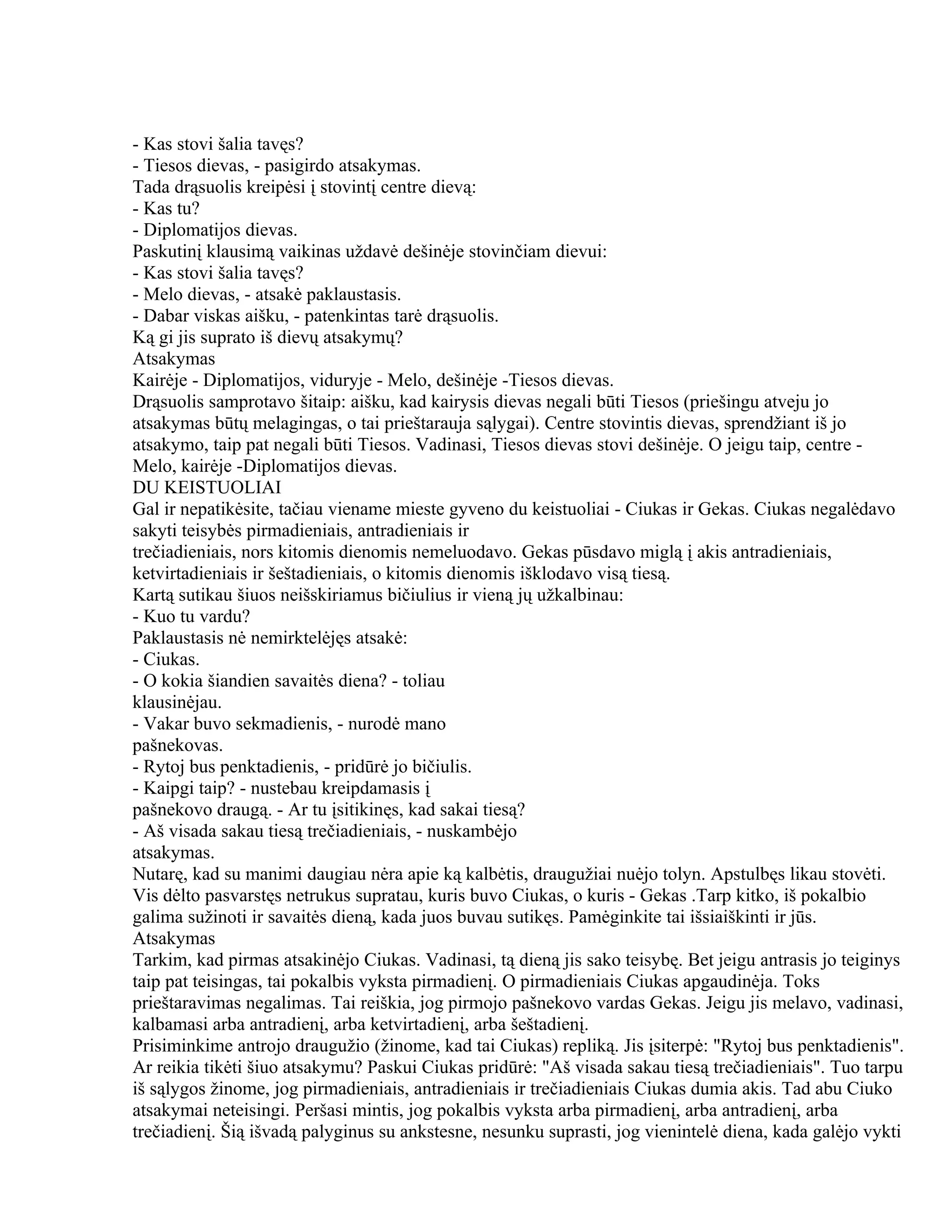 - Kas stovi šalia tavęs?
- Tiesos dievas, - pasigirdo atsakymas.
Tada drąsuolis kreipėsi į stovintį centre dievą:
- Kas tu?
- Diplomatijos dievas.
Paskutinį klausimą vaikinas uždavė dešinėje stovinčiam dievui:
- Kas stovi šalia tavęs?
- Melo dievas, - atsakė paklaustasis.
- Dabar viskas aišku, - patenkintas tarė drąsuolis.
Ką gi jis suprato iš dievų atsakymų?
Atsakymas
Kairėje - Diplomatijos, viduryje - Melo, dešinėje -Tiesos dievas.
Drąsuolis samprotavo šitaip: aišku, kad kairysis dievas negali būti Tiesos (priešingu atveju jo
atsakymas būtų melagingas, o tai prieštarauja sąlygai). Centre stovintis dievas, sprendžiant iš jo
atsakymo, taip pat negali būti Tiesos. Vadinasi, Tiesos dievas stovi dešinėje. O jeigu taip, centre -
Melo, kairėje -Diplomatijos dievas.
DU KEISTUOLIAI
Gal ir nepatikėsite, tačiau viename mieste gyveno du keistuoliai - Ciukas ir Gekas. Ciukas negalėdavo
sakyti teisybės pirmadieniais, antradieniais ir
trečiadieniais, nors kitomis dienomis nemeluodavo. Gekas pūsdavo miglą į akis antradieniais,
ketvirtadieniais ir šeštadieniais, o kitomis dienomis išklodavo visą tiesą.
Kartą sutikau šiuos neišskiriamus bičiulius ir vieną jų užkalbinau:
- Kuo tu vardu?
Paklaustasis nė nemirktelėjęs atsakė:
- Ciukas.
- O kokia šiandien savaitės diena? - toliau
klausinėjau.
- Vakar buvo sekmadienis, - nurodė mano
pašnekovas.
- Rytoj bus penktadienis, - pridūrė jo bičiulis.
- Kaipgi taip? - nustebau kreipdamasis į
pašnekovo draugą. - Ar tu įsitikinęs, kad sakai tiesą?
- Aš visada sakau tiesą trečiadieniais, - nuskambėjo
atsakymas.
Nutarę, kad su manimi daugiau nėra apie ką kalbėtis, draugužiai nuėjo tolyn. Apstulbęs likau stovėti.
Vis dėlto pasvarstęs netrukus supratau, kuris buvo Ciukas, o kuris - Gekas .Tarp kitko, iš pokalbio
galima sužinoti ir savaitės dieną, kada juos buvau sutikęs. Pamėginkite tai išsiaiškinti ir jūs.
Atsakymas
Tarkim, kad pirmas atsakinėjo Ciukas. Vadinasi, tą dieną jis sako teisybę. Bet jeigu antrasis jo teiginys
taip pat teisingas, tai pokalbis vyksta pirmadienį. O pirmadieniais Ciukas apgaudinėja. Toks
prieštaravimas negalimas. Tai reiškia, jog pirmojo pašnekovo vardas Gekas. Jeigu jis melavo, vadinasi,
kalbamasi arba antradienį, arba ketvirtadienį, arba šeštadienį.
Prisiminkime antrojo draugužio (žinome, kad tai Ciukas) repliką. Jis įsiterpė: "Rytoj bus penktadienis".
Ar reikia tikėti šiuo atsakymu? Paskui Ciukas pridūrė: "Aš visada sakau tiesą trečiadieniais". Tuo tarpu
iš sąlygos žinome, jog pirmadieniais, antradieniais ir trečiadieniais Ciukas dumia akis. Tad abu Ciuko
atsakymai neteisingi. Peršasi mintis, jog pokalbis vyksta arba pirmadienį, arba antradienį, arba
trečiadienį. Šią išvadą palyginus su ankstesne, nesunku suprasti, jog vienintelė diena, kada galėjo vykti
 