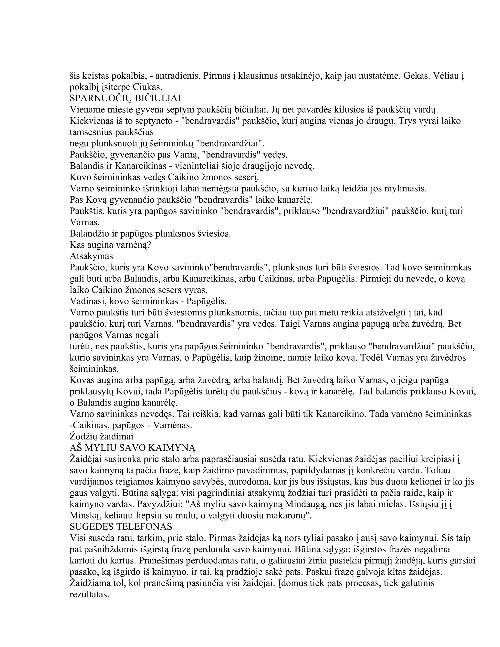šis keistas pokalbis, - antradienis. Pirmas į klausimus atsakinėjo, kaip jau nustatėme, Gekas. Vėliau į
pokalbį įsiterpė Ciukas.
SPARNUOČIŲ BIČIULIAI
Viename mieste gyvena septyni paukščių bičiuliai. Jų net pavardės kilusios iš paukščių vardų.
Kiekvienas iš to septyneto - "bendravardis" paukščio, kurį augina vienas jo draugų. Trys vyrai laiko
tamsesnius paukščius
negu plunksnuoti jų šeimininkų "bendravardžiai".
Paukščio, gyvenančio pas Varną, "bendravardis" vedęs.
Balandis ir Kanareikinas - vieninteliai šioje draugijoje nevedę.
Kovo šeimininkas vedęs Caikino žmonos seserį.
Varno šeimininko išrinktoji labai nemėgsta paukščio, su kuriuo laiką leidžia jos mylimasis.
Pas Kovą gyvenančio paukščio "bendravardis" laiko kanarėlę.
Paukštis, kuris yra papūgos savininko "bendravardis", priklauso "bendravardžiui" paukščio, kurį turi
Varnas.
Balandžio ir papūgos plunksnos šviesios.
Kas augina varnėną?
Atsakymas
Paukščio, kuris yra Kovo savininko"bendravardis", plunksnos turi būti šviesios. Tad kovo šeimininkas
gali būti arba Balandis, arba Kanareikinas, arba Caikinas, arba Papūgėlis. Pirmieji du nevedę, o kovą
laiko Caikino žmonos sesers vyras.
Vadinasi, kovo šeimininkas - Papūgėlis.
Varno paukštis turi būti šviesiomis plunksnomis, tačiau tuo pat metu reikia atsižvelgti į tai, kad
paukščio, kurį turi Varnas, "bendravardis" yra vedęs. Taigi Varnas augina papūgą arba žuvėdrą. Bet
papūgos Varnas negali
turėti, nes paukštis, kuris yra papūgos šeimininko "bendravardis", priklauso "bendravardžiui" paukščio,
kurio savininkas yra Varnas, o Papūgėlis, kaip žinome, namie laiko kovą. Todėl Varnas yra žuvėdros
šeimininkas.
Kovas augina arba papūgą, arba žuvėdrą, arba balandį. Bet žuvėdrą laiko Varnas, o jeigu papūga
priklausytų Kovui, tada Papūgėlis turėtų du paukščius - kovą ir kanarėlę. Tad balandis priklauso Kovui,
o Balandis augina kanarėlę.
Varno savininkas nevedęs. Tai reiškia, kad varnas gali būti tik Kanareikino. Tada varnėno šeimininkas
-Caikinas, papūgos - Varnėnas.
Žodžių žaidimai
AŠ MYLIU SAVO KAIMYNĄ
Žaidėjai susirenka prie stalo arba paprasčiausiai susėda ratu. Kiekvienas žaidėjas paeiliui kreipiasi į
savo kaimyną ta pačia fraze, kaip žaidimo pavadinimas, papildydamas jį konkrečiu vardu. Toliau
vardijamos teigiamos kaimyno savybės, nurodoma, kur jis bus išsiųstas, kas bus duota kelionei ir ko jis
gaus valgyti. Būtina sąlyga: visi pagrindiniai atsakymų žodžiai turi prasidėti ta pačia raide, kaip ir
kaimyno vardas. Pavyzdžiui: "Aš myliu savo kaimyną Mindaugą, nes jis labai mielas. Išsiųsiu jį į
Minską, keliauti liepsiu su mulu, o valgyti duosiu makaronų".
SUGEDĘS TELEFONAS
Visi susėda ratu, tarkim, prie stalo. Pirmas žaidėjas ką nors tyliai pasako į ausį savo kaimynui. Sis taip
pat pašnibždomis išgirstą frazę perduoda savo kaimynui. Būtina sąlyga: išgirstos frazės negalima
kartoti du kartus. Pranešimas perduodamas ratu, o galiausiai žinia pasiekia pirmąjį žaidėją, kuris garsiai
pasako, ką išgirdo iš kaimyno, ir tai, ką pradžioje sakė pats. Paskui frazę galvoja kitas žaidėjas.
Žaidžiama tol, kol pranešimą pasiunčia visi žaidėjai. Įdomus tiek pats procesas, tiek galutinis
rezultatas.
 