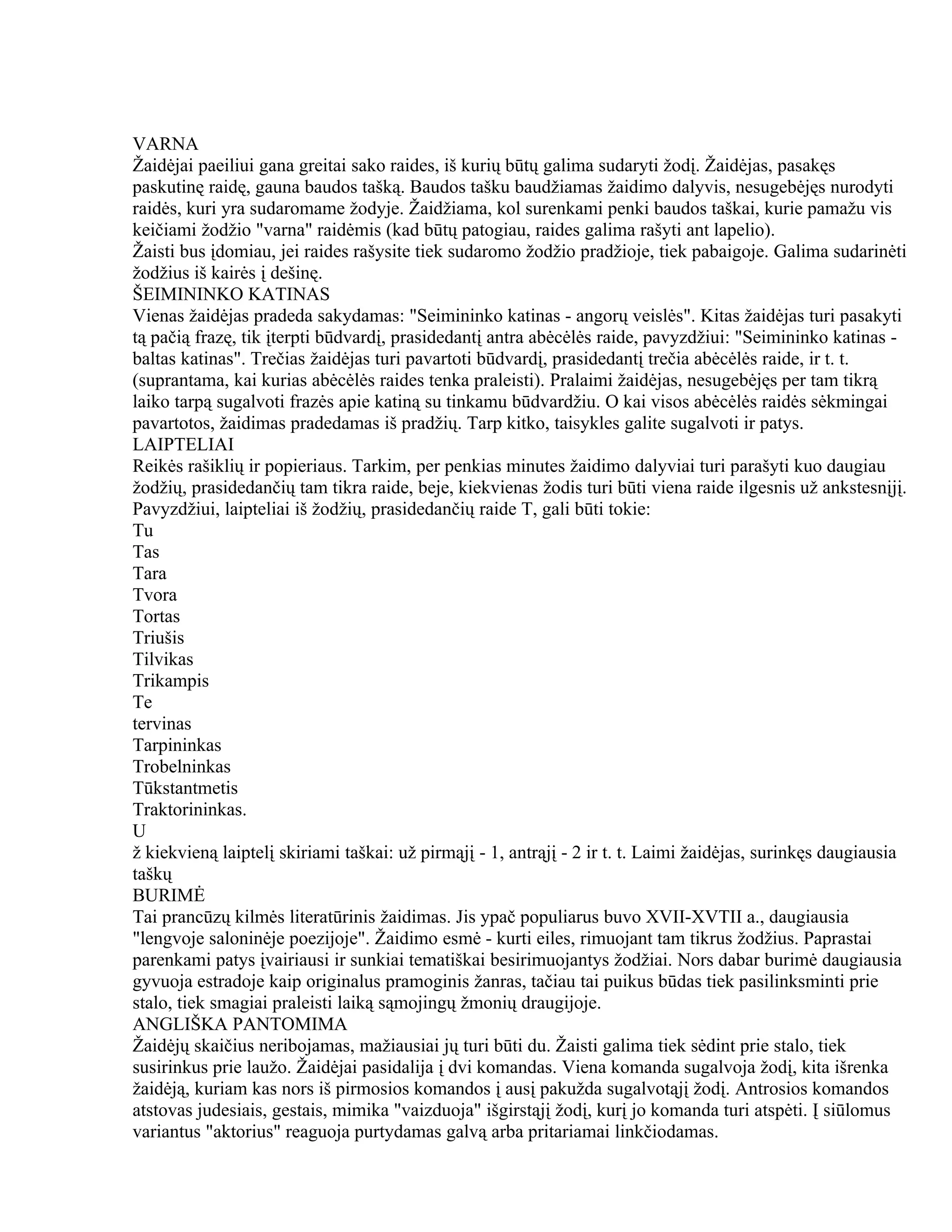 VARNA
Žaidėjai paeiliui gana greitai sako raides, iš kurių būtų galima sudaryti žodį. Žaidėjas, pasakęs
paskutinę raidę, gauna baudos tašką. Baudos tašku baudžiamas žaidimo dalyvis, nesugebėjęs nurodyti
raidės, kuri yra sudaromame žodyje. Žaidžiama, kol surenkami penki baudos taškai, kurie pamažu vis
keičiami žodžio "varna" raidėmis (kad būtų patogiau, raides galima rašyti ant lapelio).
Žaisti bus įdomiau, jei raides rašysite tiek sudaromo žodžio pradžioje, tiek pabaigoje. Galima sudarinėti
žodžius iš kairės į dešinę.
ŠEIMININKO KATINAS
Vienas žaidėjas pradeda sakydamas: "Seimininko katinas - angorų veislės". Kitas žaidėjas turi pasakyti
tą pačią frazę, tik įterpti būdvardį, prasidedantį antra abėcėlės raide, pavyzdžiui: "Seimininko katinas -
baltas katinas". Trečias žaidėjas turi pavartoti būdvardį, prasidedantį trečia abėcėlės raide, ir t. t.
(suprantama, kai kurias abėcėlės raides tenka praleisti). Pralaimi žaidėjas, nesugebėjęs per tam tikrą
laiko tarpą sugalvoti frazės apie katiną su tinkamu būdvardžiu. O kai visos abėcėlės raidės sėkmingai
pavartotos, žaidimas pradedamas iš pradžių. Tarp kitko, taisykles galite sugalvoti ir patys.
LAIPTELIAI
Reikės rašiklių ir popieriaus. Tarkim, per penkias minutes žaidimo dalyviai turi parašyti kuo daugiau
žodžių, prasidedančių tam tikra raide, beje, kiekvienas žodis turi būti viena raide ilgesnis už ankstesnįjį.
Pavyzdžiui, laipteliai iš žodžių, prasidedančių raide T, gali būti tokie:
Tu
Tas
Tara
Tvora
Tortas
Triušis
Tilvikas
Trikampis
Te
tervinas
Tarpininkas
Trobelninkas
Tūkstantmetis
Traktorininkas.
U
ž kiekvieną laiptelį skiriami taškai: už pirmąjį - 1, antrąjį - 2 ir t. t. Laimi žaidėjas, surinkęs daugiausia
taškų
BURIMĖ
Tai prancūzų kilmės literatūrinis žaidimas. Jis ypač populiarus buvo XVII-XVTII a., daugiausia
"lengvoje saloninėje poezijoje". Žaidimo esmė - kurti eiles, rimuojant tam tikrus žodžius. Paprastai
parenkami patys įvairiausi ir sunkiai tematiškai besirimuojantys žodžiai. Nors dabar burimė daugiausia
gyvuoja estradoje kaip originalus pramoginis žanras, tačiau tai puikus būdas tiek pasilinksminti prie
stalo, tiek smagiai praleisti laiką sąmojingų žmonių draugijoje.
ANGLIŠKA PANTOMIMA
Žaidėjų skaičius neribojamas, mažiausiai jų turi būti du. Žaisti galima tiek sėdint prie stalo, tiek
susirinkus prie laužo. Žaidėjai pasidalija į dvi komandas. Viena komanda sugalvoja žodį, kita išrenka
žaidėją, kuriam kas nors iš pirmosios komandos į ausį pakužda sugalvotąjį žodį. Antrosios komandos
atstovas judesiais, gestais, mimika "vaizduoja" išgirstąjį žodį, kurį jo komanda turi atspėti. Į siūlomus
variantus "aktorius" reaguoja purtydamas galvą arba pritariamai linkčiodamas.
 