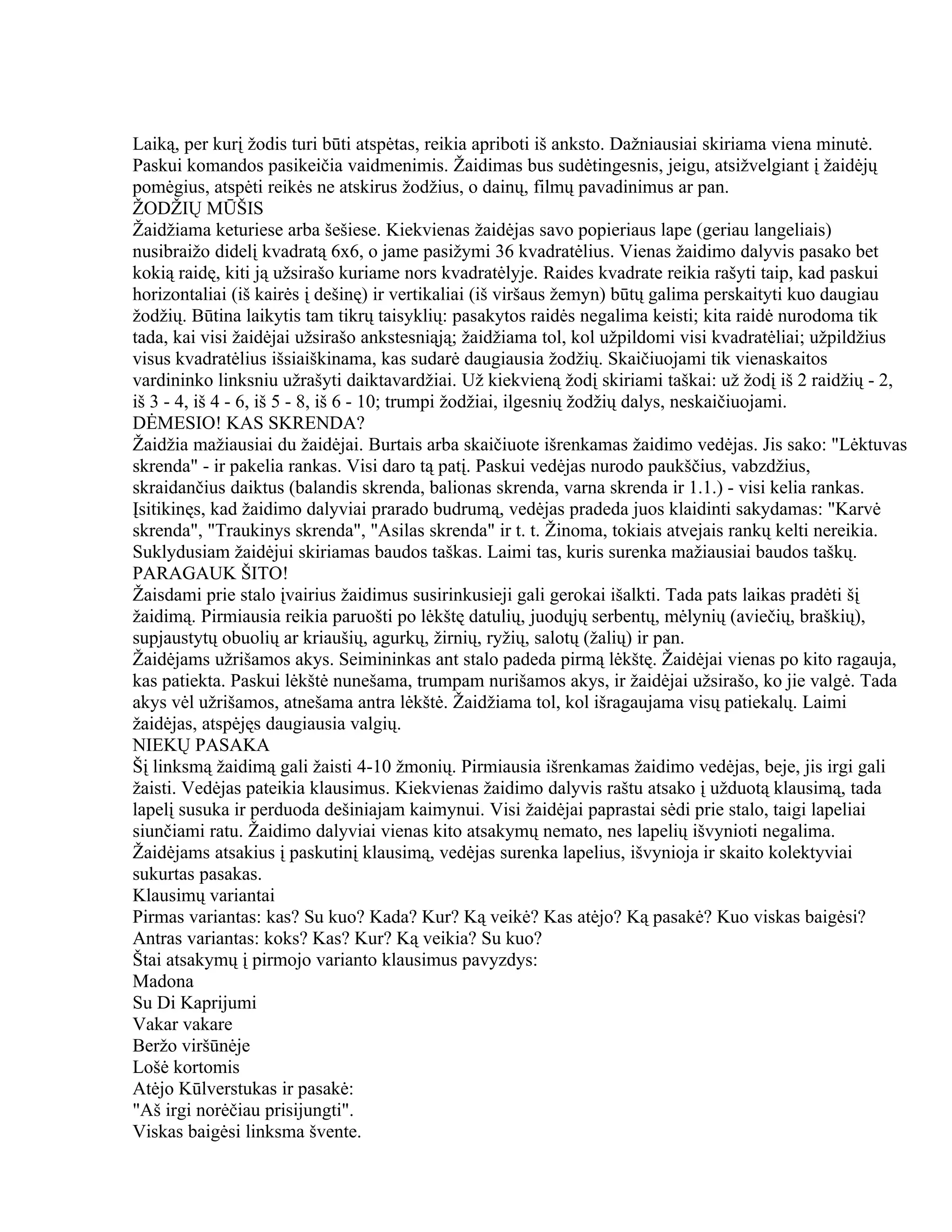 Laiką, per kurį žodis turi būti atspėtas, reikia apriboti iš anksto. Dažniausiai skiriama viena minutė.
Paskui komandos pasikeičia vaidmenimis. Žaidimas bus sudėtingesnis, jeigu, atsižvelgiant į žaidėjų
pomėgius, atspėti reikės ne atskirus žodžius, o dainų, filmų pavadinimus ar pan.
ŽODŽIŲ MŪŠIS
Žaidžiama keturiese arba šešiese. Kiekvienas žaidėjas savo popieriaus lape (geriau langeliais)
nusibraižo didelį kvadratą 6x6, o jame pasižymi 36 kvadratėlius. Vienas žaidimo dalyvis pasako bet
kokią raidę, kiti ją užsirašo kuriame nors kvadratėlyje. Raides kvadrate reikia rašyti taip, kad paskui
horizontaliai (iš kairės į dešinę) ir vertikaliai (iš viršaus žemyn) būtų galima perskaityti kuo daugiau
žodžių. Būtina laikytis tam tikrų taisyklių: pasakytos raidės negalima keisti; kita raidė nurodoma tik
tada, kai visi žaidėjai užsirašo ankstesniąją; žaidžiama tol, kol užpildomi visi kvadratėliai; užpildžius
visus kvadratėlius išsiaiškinama, kas sudarė daugiausia žodžių. Skaičiuojami tik vienaskaitos
vardininko linksniu užrašyti daiktavardžiai. Už kiekvieną žodį skiriami taškai: už žodį iš 2 raidžių - 2,
iš 3 - 4, iš 4 - 6, iš 5 - 8, iš 6 - 10; trumpi žodžiai, ilgesnių žodžių dalys, neskaičiuojami.
DĖMESIO! KAS SKRENDA?
Žaidžia mažiausiai du žaidėjai. Burtais arba skaičiuote išrenkamas žaidimo vedėjas. Jis sako: "Lėktuvas
skrenda" - ir pakelia rankas. Visi daro tą patį. Paskui vedėjas nurodo paukščius, vabzdžius,
skraidančius daiktus (balandis skrenda, balionas skrenda, varna skrenda ir 1.1.) - visi kelia rankas.
Įsitikinęs, kad žaidimo dalyviai prarado budrumą, vedėjas pradeda juos klaidinti sakydamas: "Karvė
skrenda", "Traukinys skrenda", "Asilas skrenda" ir t. t. Žinoma, tokiais atvejais rankų kelti nereikia.
Suklydusiam žaidėjui skiriamas baudos taškas. Laimi tas, kuris surenka mažiausiai baudos taškų.
PARAGAUK ŠITO!
Žaisdami prie stalo įvairius žaidimus susirinkusieji gali gerokai išalkti. Tada pats laikas pradėti šį
žaidimą. Pirmiausia reikia paruošti po lėkštę datulių, juodųjų serbentų, mėlynių (aviečių, braškių),
supjaustytų obuolių ar kriaušių, agurkų, žirnių, ryžių, salotų (žalių) ir pan.
Žaidėjams užrišamos akys. Seimininkas ant stalo padeda pirmą lėkštę. Žaidėjai vienas po kito ragauja,
kas patiekta. Paskui lėkštė nunešama, trumpam nurišamos akys, ir žaidėjai užsirašo, ko jie valgė. Tada
akys vėl užrišamos, atnešama antra lėkštė. Žaidžiama tol, kol išragaujama visų patiekalų. Laimi
žaidėjas, atspėjęs daugiausia valgių.
NIEKŲ PASAKA
Šį linksmą žaidimą gali žaisti 4-10 žmonių. Pirmiausia išrenkamas žaidimo vedėjas, beje, jis irgi gali
žaisti. Vedėjas pateikia klausimus. Kiekvienas žaidimo dalyvis raštu atsako į užduotą klausimą, tada
lapelį susuka ir perduoda dešiniajam kaimynui. Visi žaidėjai paprastai sėdi prie stalo, taigi lapeliai
siunčiami ratu. Žaidimo dalyviai vienas kito atsakymų nemato, nes lapelių išvynioti negalima.
Žaidėjams atsakius į paskutinį klausimą, vedėjas surenka lapelius, išvynioja ir skaito kolektyviai
sukurtas pasakas.
Klausimų variantai
Pirmas variantas: kas? Su kuo? Kada? Kur? Ką veikė? Kas atėjo? Ką pasakė? Kuo viskas baigėsi?
Antras variantas: koks? Kas? Kur? Ką veikia? Su kuo?
Štai atsakymų į pirmojo varianto klausimus pavyzdys:
Madona
Su Di Kaprijumi
Vakar vakare
Beržo viršūnėje
Lošė kortomis
Atėjo Kūlverstukas ir pasakė:
"Aš irgi norėčiau prisijungti".
Viskas baigėsi linksma švente.
 