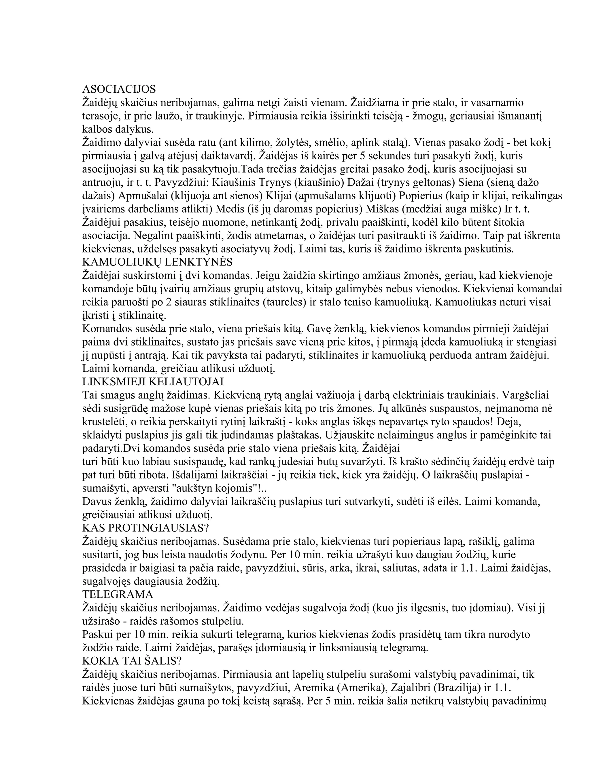 ASOCIACIJOS
Žaidėjų skaičius neribojamas, galima netgi žaisti vienam. Žaidžiama ir prie stalo, ir vasarnamio
terasoje, ir prie laužo, ir traukinyje. Pirmiausia reikia išsirinkti teisėją - žmogų, geriausiai išmanantį
kalbos dalykus.
Žaidimo dalyviai susėda ratu (ant kilimo, žolytės, smėlio, aplink stalą). Vienas pasako žodį - bet kokį
pirmiausia į galvą atėjusį daiktavardį. Žaidėjas iš kairės per 5 sekundes turi pasakyti žodį, kuris
asocijuojasi su ką tik pasakytuoju.Tada trečias žaidėjas greitai pasako žodį, kuris asocijuojasi su
antruoju, ir t. t. Pavyzdžiui: Kiaušinis Trynys (kiaušinio) Dažai (trynys geltonas) Siena (sieną dažo
dažais) Apmušalai (klijuoja ant sienos) Klijai (apmušalams klijuoti) Popierius (kaip ir klijai, reikalingas
įvairiems darbeliams atlikti) Medis (iš jų daromas popierius) Miškas (medžiai auga miške) Ir t. t.
Žaidėjui pasakius, teisėjo nuomone, netinkantį žodį, privalu paaiškinti, kodėl kilo būtent šitokia
asociacija. Negalint paaiškinti, žodis atmetamas, o žaidėjas turi pasitraukti iš žaidimo. Taip pat iškrenta
kiekvienas, uždelsęs pasakyti asociatyvų žodį. Laimi tas, kuris iš žaidimo iškrenta paskutinis.
KAMUOLIUKŲ LENKTYNĖS
Žaidėjai suskirstomi į dvi komandas. Jeigu žaidžia skirtingo amžiaus žmonės, geriau, kad kiekvienoje
komandoje būtų įvairių amžiaus grupių atstovų, kitaip galimybės nebus vienodos. Kiekvienai komandai
reikia paruošti po 2 siauras stiklinaites (taureles) ir stalo teniso kamuoliuką. Kamuoliukas neturi visai
įkristi į stiklinaitę.
Komandos susėda prie stalo, viena priešais kitą. Gavę ženklą, kiekvienos komandos pirmieji žaidėjai
paima dvi stiklinaites, sustato jas priešais save vieną prie kitos, į pirmąją įdeda kamuoliuką ir stengiasi
jį nupūsti į antrąją. Kai tik pavyksta tai padaryti, stiklinaites ir kamuoliuką perduoda antram žaidėjui.
Laimi komanda, greičiau atlikusi užduotį.
LINKSMIEJI KELIAUTOJAI
Tai smagus anglų žaidimas. Kiekvieną rytą anglai važiuoja į darbą elektriniais traukiniais. Vargšeliai
sėdi susigrūdę mažose kupė vienas priešais kitą po tris žmones. Jų alkūnės suspaustos, neįmanoma nė
krustelėti, o reikia perskaityti rytinį laikraštį - koks anglas iškęs nepavartęs ryto spaudos! Deja,
sklaidyti puslapius jis gali tik judindamas plaštakas. Užjauskite nelaimingus anglus ir pamėginkite tai
padaryti.Dvi komandos susėda prie stalo viena priešais kitą. Žaidėjai
turi būti kuo labiau susispaudę, kad rankų judesiai butų suvaržyti. Iš krašto sėdinčių žaidėjų erdvė taip
pat turi būti ribota. Išdalijami laikraščiai - jų reikia tiek, kiek yra žaidėjų. O laikraščių puslapiai -
sumaišyti, apversti "aukštyn kojomis"!..
Davus ženklą, žaidimo dalyviai laikraščių puslapius turi sutvarkyti, sudėti iš eilės. Laimi komanda,
greičiausiai atlikusi užduotį.
KAS PROTINGIAUSIAS?
Žaidėjų skaičius neribojamas. Susėdama prie stalo, kiekvienas turi popieriaus lapą, rašiklį, galima
susitarti, jog bus leista naudotis žodynu. Per 10 min. reikia užrašyti kuo daugiau žodžių, kurie
prasideda ir baigiasi ta pačia raide, pavyzdžiui, sūris, arka, ikrai, saliutas, adata ir 1.1. Laimi žaidėjas,
sugalvojęs daugiausia žodžių.
TELEGRAMA
Žaidėjų skaičius neribojamas. Žaidimo vedėjas sugalvoja žodį (kuo jis ilgesnis, tuo įdomiau). Visi jį
užsirašo - raidės rašomos stulpeliu.
Paskui per 10 min. reikia sukurti telegramą, kurios kiekvienas žodis prasidėtų tam tikra nurodyto
žodžio raide. Laimi žaidėjas, parašęs įdomiausią ir linksmiausią telegramą.
KOKIA TAI ŠALIS?
Žaidėjų skaičius neribojamas. Pirmiausia ant lapelių stulpeliu surašomi valstybių pavadinimai, tik
raidės juose turi būti sumaišytos, pavyzdžiui, Aremika (Amerika), Zajalibri (Brazilija) ir 1.1.
Kiekvienas žaidėjas gauna po tokį keistą sąrašą. Per 5 min. reikia šalia netikrų valstybių pavadinimų
 