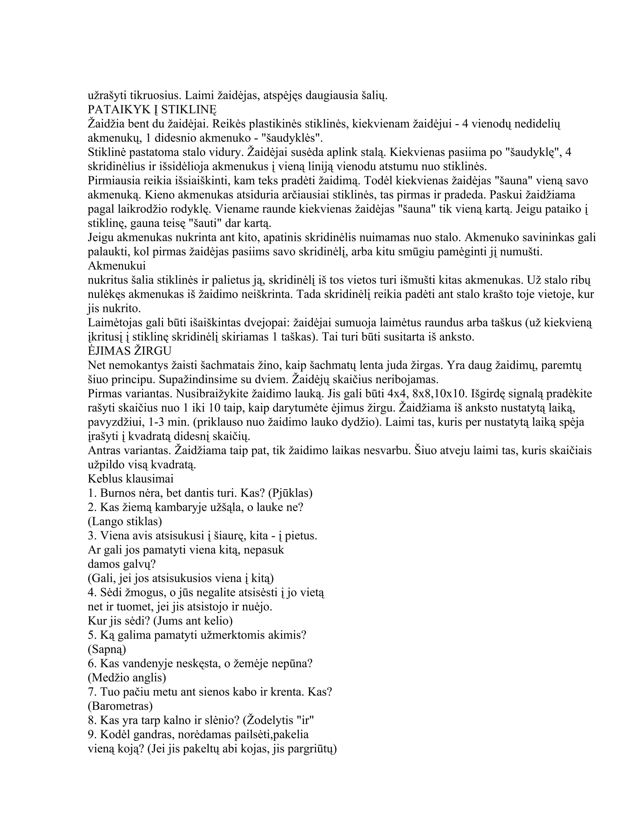 užrašyti tikruosius. Laimi žaidėjas, atspėjęs daugiausia šalių.
PATAIKYK Į STIKLINĘ
Žaidžia bent du žaidėjai. Reikės plastikinės stiklinės, kiekvienam žaidėjui - 4 vienodų nedidelių
akmenukų, 1 didesnio akmenuko - "šaudyklės".
Stiklinė pastatoma stalo vidury. Žaidėjai susėda aplink stalą. Kiekvienas pasiima po "šaudyklę", 4
skridinėlius ir išsidėlioja akmenukus į vieną liniją vienodu atstumu nuo stiklinės.
Pirmiausia reikia išsiaiškinti, kam teks pradėti žaidimą. Todėl kiekvienas žaidėjas "šauna" vieną savo
akmenuką. Kieno akmenukas atsiduria arčiausiai stiklinės, tas pirmas ir pradeda. Paskui žaidžiama
pagal laikrodžio rodyklę. Viename raunde kiekvienas žaidėjas "šauna" tik vieną kartą. Jeigu pataiko į
stiklinę, gauna teisę "šauti" dar kartą.
Jeigu akmenukas nukrinta ant kito, apatinis skridinėlis nuimamas nuo stalo. Akmenuko savininkas gali
palaukti, kol pirmas žaidėjas pasiims savo skridinėlį, arba kitu smūgiu pamėginti jį numušti.
Akmenukui
nukritus šalia stiklinės ir palietus ją, skridinėlį iš tos vietos turi išmušti kitas akmenukas. Už stalo ribų
nulėkęs akmenukas iš žaidimo neiškrinta. Tada skridinėlį reikia padėti ant stalo krašto toje vietoje, kur
jis nukrito.
Laimėtojas gali būti išaiškintas dvejopai: žaidėjai sumuoja laimėtus raundus arba taškus (už kiekvieną
įkritusį į stiklinę skridinėlį skiriamas 1 taškas). Tai turi būti susitarta iš anksto.
ĖJIMAS ŽIRGU
Net nemokantys žaisti šachmatais žino, kaip šachmatų lenta juda žirgas. Yra daug žaidimų, paremtų
šiuo principu. Supažindinsime su dviem. Žaidėjų skaičius neribojamas.
Pirmas variantas. Nusibraižykite žaidimo lauką. Jis gali būti 4x4, 8x8,10x10. Išgirdę signalą pradėkite
rašyti skaičius nuo 1 iki 10 taip, kaip darytumėte ėjimus žirgu. Žaidžiama iš anksto nustatytą laiką,
pavyzdžiui, 1-3 min. (priklauso nuo žaidimo lauko dydžio). Laimi tas, kuris per nustatytą laiką spėja
įrašyti į kvadratą didesnį skaičių.
Antras variantas. Žaidžiama taip pat, tik žaidimo laikas nesvarbu. Šiuo atveju laimi tas, kuris skaičiais
užpildo visą kvadratą.
Keblus klausimai
1. Burnos nėra, bet dantis turi. Kas? (Pjūklas)
2. Kas žiemą kambaryje užšąla, o lauke ne?
(Lango stiklas)
3. Viena avis atsisukusi į šiaurę, kita - į pietus.
Ar gali jos pamatyti viena kitą, nepasuk
damos galvų?
(Gali, jei jos atsisukusios viena į kitą)
4. Sėdi žmogus, o jūs negalite atsisėsti į jo vietą
net ir tuomet, jei jis atsistojo ir nuėjo.
Kur jis sėdi? (Jums ant kelio)
5. Ką galima pamatyti užmerktomis akimis?
(Sapną)
6. Kas vandenyje neskęsta, o žemėje nepūna?
(Medžio anglis)
7. Tuo pačiu metu ant sienos kabo ir krenta. Kas?
(Barometras)
8. Kas yra tarp kalno ir slėnio? (Žodelytis "ir"
9. Kodėl gandras, norėdamas pailsėti,pakelia
vieną koją? (Jei jis pakeltų abi kojas, jis pargriūtų)
 