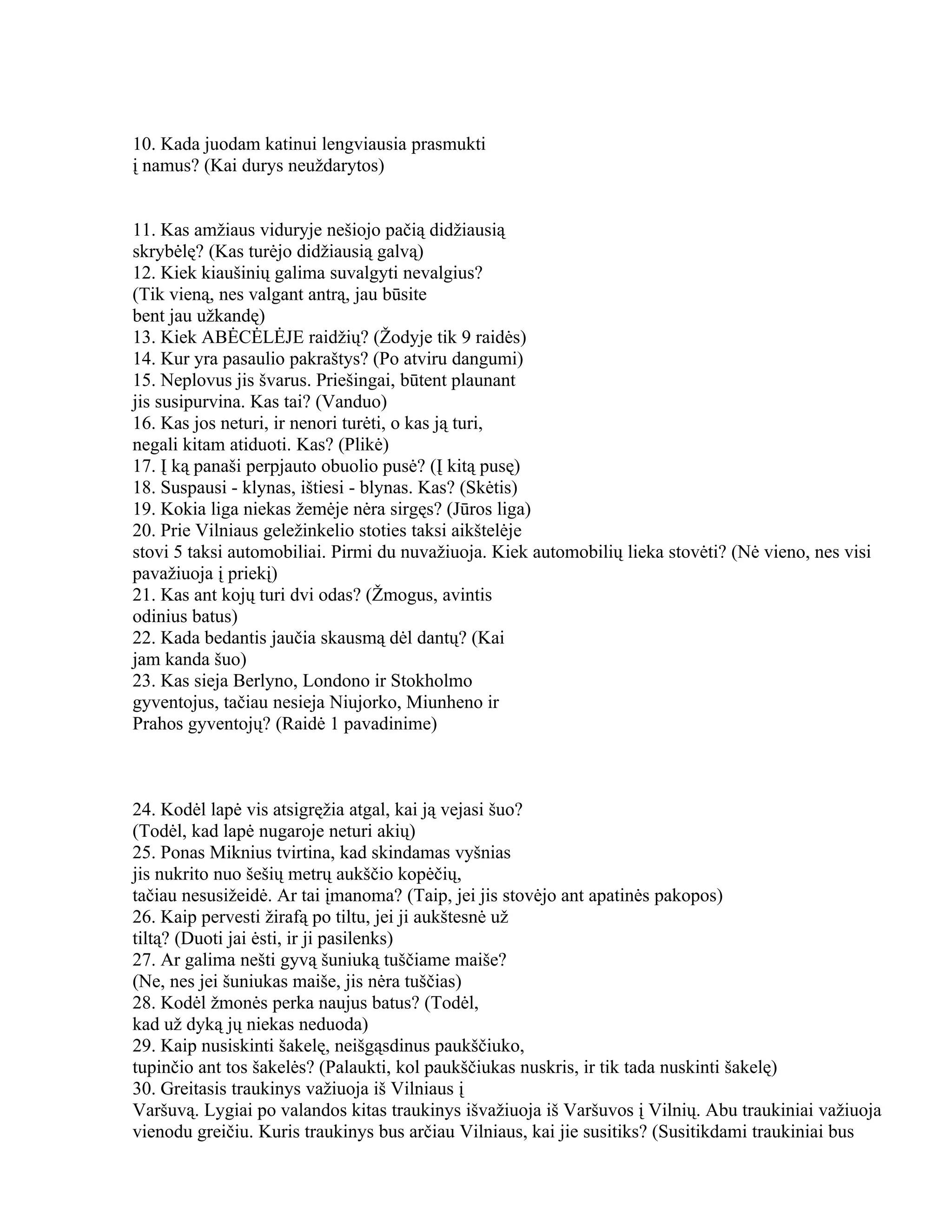 10. Kada juodam katinui lengviausia prasmukti
į namus? (Kai durys neuždarytos)


11. Kas amžiaus viduryje nešiojo pačią didžiausią
skrybėlę? (Kas turėjo didžiausią galvą)
12. Kiek kiaušinių galima suvalgyti nevalgius?
(Tik vieną, nes valgant antrą, jau būsite
bent jau užkandę)
13. Kiek ABĖCĖLĖJE raidžių? (Žodyje tik 9 raidės)
14. Kur yra pasaulio pakraštys? (Po atviru dangumi)
15. Neplovus jis švarus. Priešingai, būtent plaunant
jis susipurvina. Kas tai? (Vanduo)
16. Kas jos neturi, ir nenori turėti, o kas ją turi,
negali kitam atiduoti. Kas? (Plikė)
17. Į ką panaši perpjauto obuolio pusė? (Į kitą pusę)
18. Suspausi - klynas, ištiesi - blynas. Kas? (Skėtis)
19. Kokia liga niekas žemėje nėra sirgęs? (Jūros liga)
20. Prie Vilniaus geležinkelio stoties taksi aikštelėje
stovi 5 taksi automobiliai. Pirmi du nuvažiuoja. Kiek automobilių lieka stovėti? (Nė vieno, nes visi
pavažiuoja į priekį)
21. Kas ant kojų turi dvi odas? (Žmogus, avintis
odinius batus)
22. Kada bedantis jaučia skausmą dėl dantų? (Kai
jam kanda šuo)
23. Kas sieja Berlyno, Londono ir Stokholmo
gyventojus, tačiau nesieja Niujorko, Miunheno ir
Prahos gyventojų? (Raidė 1 pavadinime)



24. Kodėl lapė vis atsigręžia atgal, kai ją vejasi šuo?
(Todėl, kad lapė nugaroje neturi akių)
25. Ponas Miknius tvirtina, kad skindamas vyšnias
jis nukrito nuo šešių metrų aukščio kopėčių,
tačiau nesusižeidė. Ar tai įmanoma? (Taip, jei jis stovėjo ant apatinės pakopos)
26. Kaip pervesti žirafą po tiltu, jei ji aukštesnė už
tiltą? (Duoti jai ėsti, ir ji pasilenks)
27. Ar galima nešti gyvą šuniuką tuščiame maiše?
(Ne, nes jei šuniukas maiše, jis nėra tuščias)
28. Kodėl žmonės perka naujus batus? (Todėl,
kad už dyką jų niekas neduoda)
29. Kaip nusiskinti šakelę, neišgąsdinus paukščiuko,
tupinčio ant tos šakelės? (Palaukti, kol paukščiukas nuskris, ir tik tada nuskinti šakelę)
30. Greitasis traukinys važiuoja iš Vilniaus į
Varšuvą. Lygiai po valandos kitas traukinys išvažiuoja iš Varšuvos į Vilnių. Abu traukiniai važiuoja
vienodu greičiu. Kuris traukinys bus arčiau Vilniaus, kai jie susitiks? (Susitikdami traukiniai bus
 