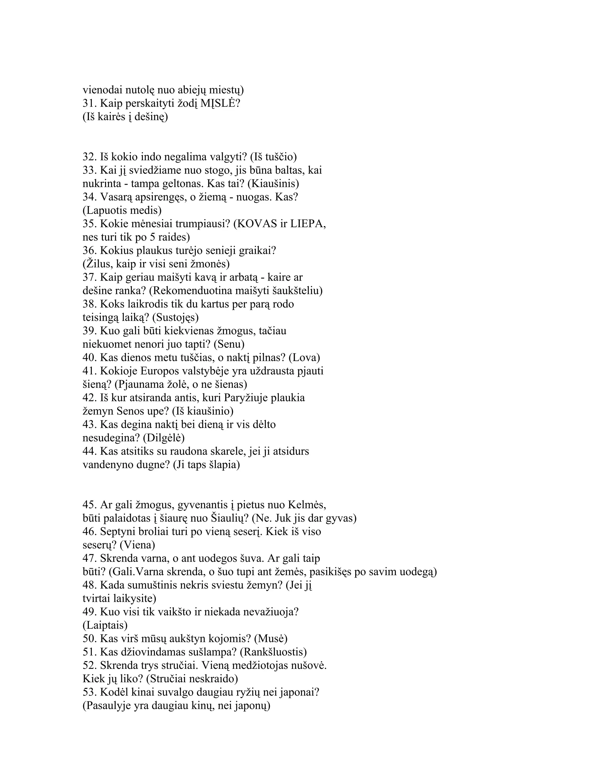 vienodai nutolę nuo abiejų miestų)
31. Kaip perskaityti žodį MĮSLĖ?
(Iš kairės į dešinę)


32. Iš kokio indo negalima valgyti? (Iš tuščio)
33. Kai jį sviedžiame nuo stogo, jis būna baltas, kai
nukrinta - tampa geltonas. Kas tai? (Kiaušinis)
34. Vasarą apsirengęs, o žiemą - nuogas. Kas?
(Lapuotis medis)
35. Kokie mėnesiai trumpiausi? (KOVAS ir LIEPA,
nes turi tik po 5 raides)
36. Kokius plaukus turėjo senieji graikai?
(Žilus, kaip ir visi seni žmonės)
37. Kaip geriau maišyti kavą ir arbatą - kaire ar
dešine ranka? (Rekomenduotina maišyti šaukšteliu)
38. Koks laikrodis tik du kartus per parą rodo
teisingą laiką? (Sustojęs)
39. Kuo gali būti kiekvienas žmogus, tačiau
niekuomet nenori juo tapti? (Senu)
40. Kas dienos metu tuščias, o naktį pilnas? (Lova)
41. Kokioje Europos valstybėje yra uždrausta pjauti
šieną? (Pjaunama žolė, o ne šienas)
42. Iš kur atsiranda antis, kuri Paryžiuje plaukia
žemyn Senos upe? (Iš kiaušinio)
43. Kas degina naktį bei dieną ir vis dėlto
nesudegina? (Dilgėlė)
44. Kas atsitiks su raudona skarele, jei ji atsidurs
vandenyno dugne? (Ji taps šlapia)


45. Ar gali žmogus, gyvenantis į pietus nuo Kelmės,
būti palaidotas į šiaurę nuo Šiaulių? (Ne. Juk jis dar gyvas)
46. Septyni broliai turi po vieną seserį. Kiek iš viso
seserų? (Viena)
47. Skrenda varna, o ant uodegos šuva. Ar gali taip
būti? (Gali.Varna skrenda, o šuo tupi ant žemės, pasikišęs po savim uodegą)
48. Kada sumuštinis nekris sviestu žemyn? (Jei jį
tvirtai laikysite)
49. Kuo visi tik vaikšto ir niekada nevažiuoja?
(Laiptais)
50. Kas virš mūsų aukštyn kojomis? (Musė)
51. Kas džiovindamas sušlampa? (Rankšluostis)
52. Skrenda trys stručiai. Vieną medžiotojas nušovė.
Kiek jų liko? (Stručiai neskraido)
53. Kodėl kinai suvalgo daugiau ryžių nei japonai?
(Pasaulyje yra daugiau kinų, nei japonų)
 