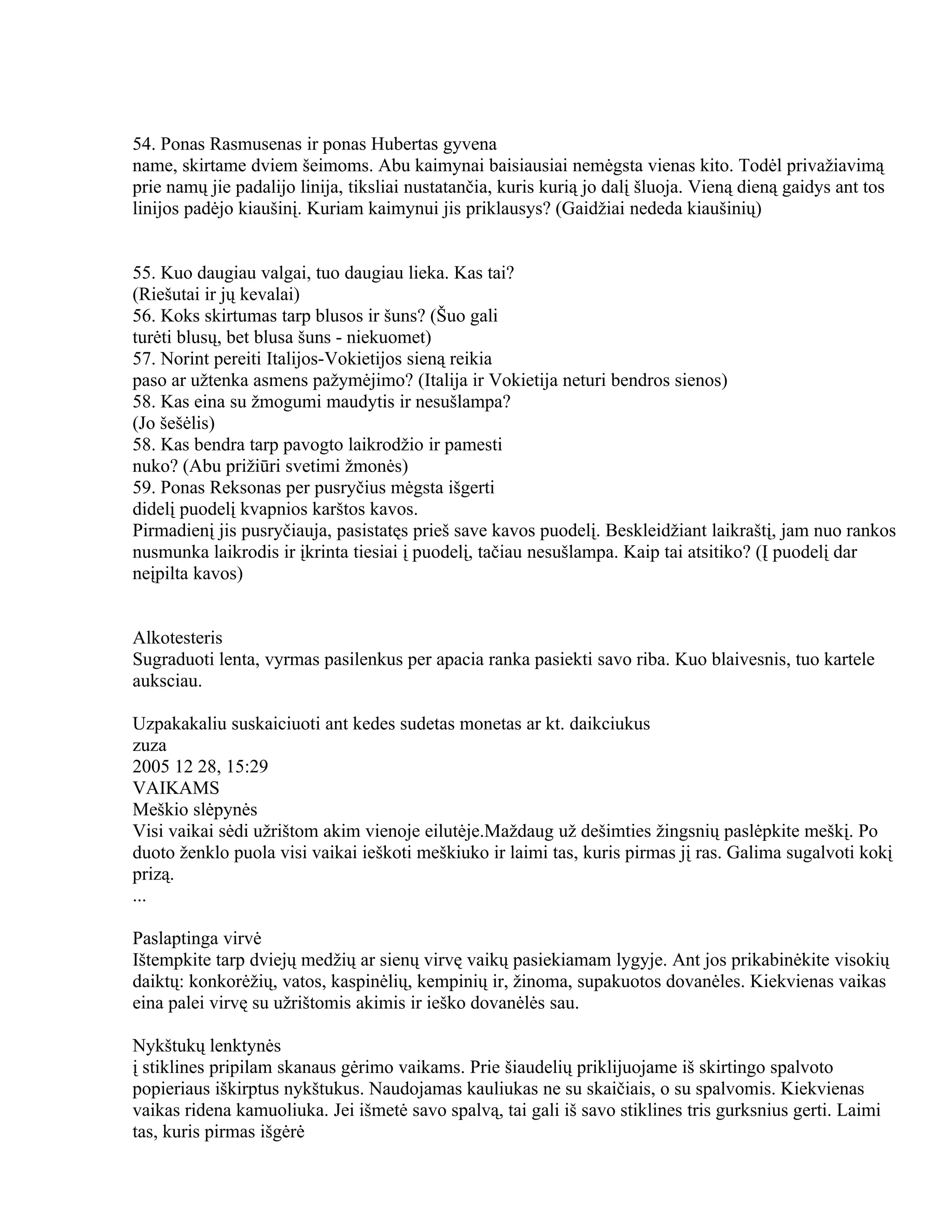 54. Ponas Rasmusenas ir ponas Hubertas gyvena
name, skirtame dviem šeimoms. Abu kaimynai baisiausiai nemėgsta vienas kito. Todėl privažiavimą
prie namų jie padalijo linija, tiksliai nustatančia, kuris kurią jo dalį šluoja. Vieną dieną gaidys ant tos
linijos padėjo kiaušinį. Kuriam kaimynui jis priklausys? (Gaidžiai nededa kiaušinių)


55. Kuo daugiau valgai, tuo daugiau lieka. Kas tai?
(Riešutai ir jų kevalai)
56. Koks skirtumas tarp blusos ir šuns? (Šuo gali
turėti blusų, bet blusa šuns - niekuomet)
57. Norint pereiti Italijos-Vokietijos sieną reikia
paso ar užtenka asmens pažymėjimo? (Italija ir Vokietija neturi bendros sienos)
58. Kas eina su žmogumi maudytis ir nesušlampa?
(Jo šešėlis)
58. Kas bendra tarp pavogto laikrodžio ir pamesti
nuko? (Abu prižiūri svetimi žmonės)
59. Ponas Reksonas per pusryčius mėgsta išgerti
didelį puodelį kvapnios karštos kavos.
Pirmadienį jis pusryčiauja, pasistatęs prieš save kavos puodelį. Beskleidžiant laikraštį, jam nuo rankos
nusmunka laikrodis ir įkrinta tiesiai į puodelį, tačiau nesušlampa. Kaip tai atsitiko? (Į puodelį dar
neįpilta kavos)


Alkotesteris
Sugraduoti lenta, vyrmas pasilenkus per apacia ranka pasiekti savo riba. Kuo blaivesnis, tuo kartele
auksciau.

Uzpakakaliu suskaiciuoti ant kedes sudetas monetas ar kt. daikciukus
zuza
2005 12 28, 15:29
VAIKAMS
Meškio slėpynės
Visi vaikai sėdi užrištom akim vienoje eilutėje.Maždaug už dešimties žingsnių paslėpkite meškį. Po
duoto ženklo puola visi vaikai ieškoti meškiuko ir laimi tas, kuris pirmas jį ras. Galima sugalvoti kokį
prizą.
...

Paslaptinga virvė
Ištempkite tarp dviejų medžių ar sienų virvę vaikų pasiekiamam lygyje. Ant jos prikabinėkite visokių
daiktų: konkorėžių, vatos, kaspinėlių, kempinių ir, žinoma, supakuotos dovanėles. Kiekvienas vaikas
eina palei virvę su užrištomis akimis ir ieško dovanėlės sau.

Nykštukų lenktynės
į stiklines pripilam skanaus gėrimo vaikams. Prie šiaudelių priklijuojame iš skirtingo spalvoto
popieriaus iškirptus nykštukus. Naudojamas kauliukas ne su skaičiais, o su spalvomis. Kiekvienas
vaikas ridena kamuoliuka. Jei išmetė savo spalvą, tai gali iš savo stiklines tris gurksnius gerti. Laimi
tas, kuris pirmas išgėrė
 