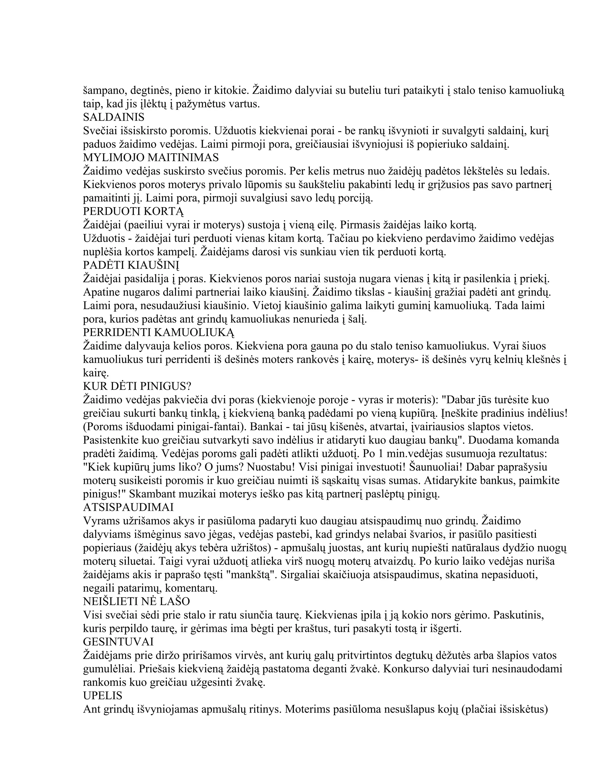 šampano, degtinės, pieno ir kitokie. Žaidimo dalyviai su buteliu turi pataikyti į stalo teniso kamuoliuką
taip, kad jis įlėktų į pažymėtus vartus.
SALDAINIS
Svečiai išsiskirsto poromis. Užduotis kiekvienai porai - be rankų išvynioti ir suvalgyti saldainį, kurį
paduos žaidimo vedėjas. Laimi pirmoji pora, greičiausiai išvyniojusi iš popieriuko saldainį.
MYLIMOJO MAITINIMAS
Žaidimo vedėjas suskirsto svečius poromis. Per kelis metrus nuo žaidėjų padėtos lėkštelės su ledais.
Kiekvienos poros moterys privalo lūpomis su šaukšteliu pakabinti ledų ir grįžusios pas savo partnerį
pamaitinti jį. Laimi pora, pirmoji suvalgiusi savo ledų porciją.
PERDUOTI KORTĄ
Žaidėjai (paeiliui vyrai ir moterys) sustoja į vieną eilę. Pirmasis žaidėjas laiko kortą.
Užduotis - žaidėjai turi perduoti vienas kitam kortą. Tačiau po kiekvieno perdavimo žaidimo vedėjas
nuplėšia kortos kampelį. Žaidėjams darosi vis sunkiau vien tik perduoti kortą.
PADĖTI KIAUŠINĮ
Žaidėjai pasidalija į poras. Kiekvienos poros nariai sustoja nugara vienas į kitą ir pasilenkia į priekį.
Apatine nugaros dalimi partneriai laiko kiaušinį. Žaidimo tikslas - kiaušinį gražiai padėti ant grindų.
Laimi pora, nesudaužiusi kiaušinio. Vietoj kiaušinio galima laikyti guminį kamuoliuką. Tada laimi
pora, kurios padėtas ant grindų kamuoliukas nenurieda į šalį.
PERRIDENTI KAMUOLIUKĄ
Žaidime dalyvauja kelios poros. Kiekviena pora gauna po du stalo teniso kamuoliukus. Vyrai šiuos
kamuoliukus turi perridenti iš dešinės moters rankovės į kairę, moterys- iš dešinės vyrų kelnių klešnės į
kairę.
KUR DĖTI PINIGUS?
Žaidimo vedėjas pakviečia dvi poras (kiekvienoje poroje - vyras ir moteris): "Dabar jūs turėsite kuo
greičiau sukurti bankų tinklą, į kiekvieną banką padėdami po vieną kupiūrą. Įneškite pradinius indėlius!
(Poroms išduodami pinigai-fantai). Bankai - tai jūsų kišenės, atvartai, įvairiausios slaptos vietos.
Pasistenkite kuo greičiau sutvarkyti savo indėlius ir atidaryti kuo daugiau bankų". Duodama komanda
pradėti žaidimą. Vedėjas poroms gali padėti atlikti užduotį. Po 1 min.vedėjas susumuoja rezultatus:
"Kiek kupiūrų jums liko? O jums? Nuostabu! Visi pinigai investuoti! Šaunuoliai! Dabar paprašysiu
moterų susikeisti poromis ir kuo greičiau nuimti iš sąskaitų visas sumas. Atidarykite bankus, paimkite
pinigus!" Skambant muzikai moterys ieško pas kitą partnerį paslėptų pinigų.
ATSISPAUDIMAI
Vyrams užrišamos akys ir pasiūloma padaryti kuo daugiau atsispaudimų nuo grindų. Žaidimo
dalyviams išmėginus savo jėgas, vedėjas pastebi, kad grindys nelabai švarios, ir pasiūlo pasitiesti
popieriaus (žaidėjų akys tebėra užrištos) - apmušalų juostas, ant kurių nupiešti natūralaus dydžio nuogų
moterų siluetai. Taigi vyrai užduotį atlieka virš nuogų moterų atvaizdų. Po kurio laiko vedėjas nuriša
žaidėjams akis ir paprašo tęsti "mankštą". Sirgaliai skaičiuoja atsispaudimus, skatina nepasiduoti,
negaili patarimų, komentarų.
NEIŠLIETI NĖ LAŠO
Visi svečiai sėdi prie stalo ir ratu siunčia taurę. Kiekvienas įpila į ją kokio nors gėrimo. Paskutinis,
kuris perpildo taurę, ir gėrimas ima bėgti per kraštus, turi pasakyti tostą ir išgerti.
GESINTUVAI
Žaidėjams prie diržo pririšamos virvės, ant kurių galų pritvirtintos degtukų dėžutės arba šlapios vatos
gumulėliai. Priešais kiekvieną žaidėją pastatoma deganti žvakė. Konkurso dalyviai turi nesinaudodami
rankomis kuo greičiau užgesinti žvakę.
UPELIS
Ant grindų išvyniojamas apmušalų ritinys. Moterims pasiūloma nesušlapus kojų (plačiai išsiskėtus)
 