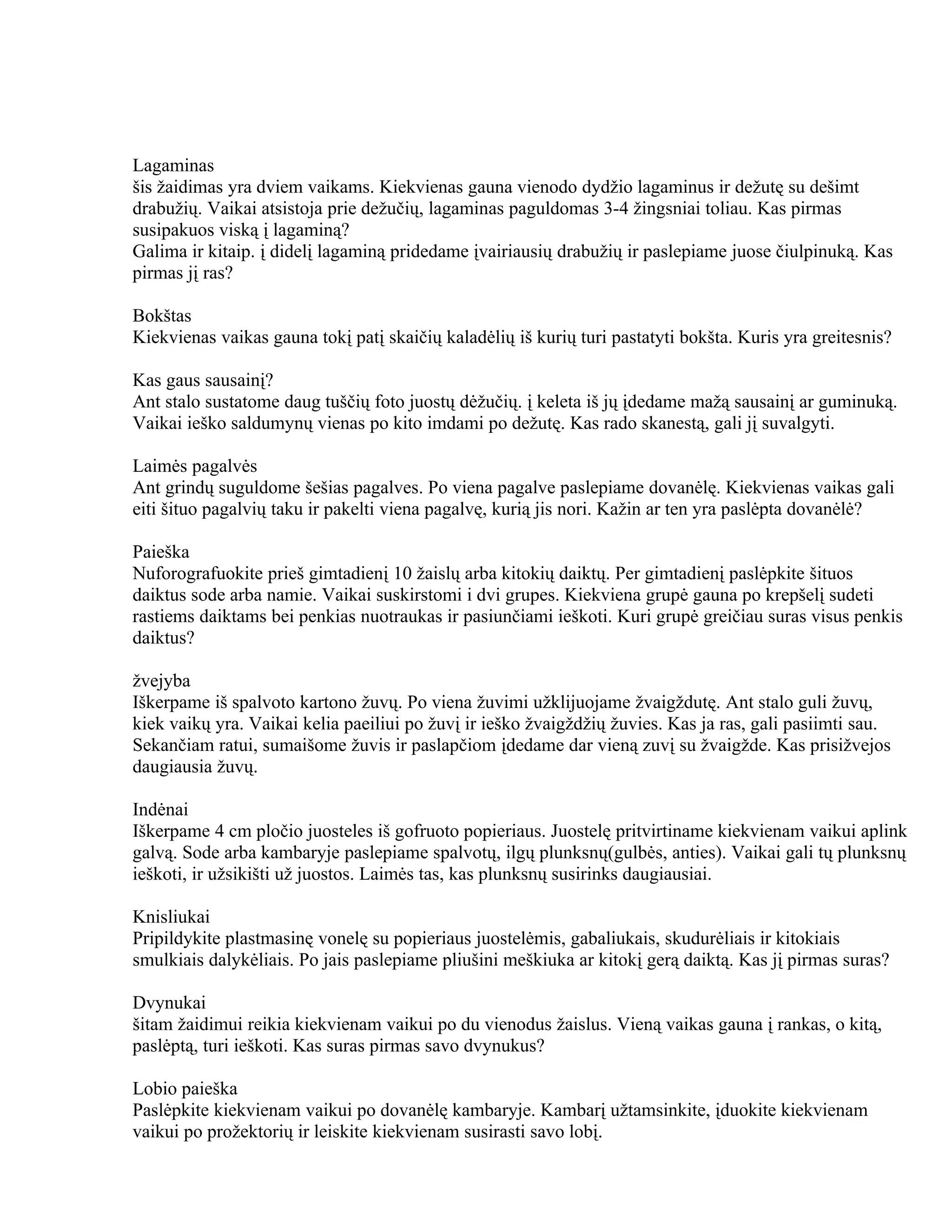 Lagaminas
šis žaidimas yra dviem vaikams. Kiekvienas gauna vienodo dydžio lagaminus ir dežutę su dešimt
drabužių. Vaikai atsistoja prie dežučių, lagaminas paguldomas 3-4 žingsniai toliau. Kas pirmas
susipakuos viską į lagaminą?
Galima ir kitaip. į didelį lagaminą pridedame įvairiausių drabužių ir paslepiame juose čiulpinuką. Kas
pirmas jį ras?

Bokštas
Kiekvienas vaikas gauna tokį patį skaičių kaladėlių iš kurių turi pastatyti bokšta. Kuris yra greitesnis?

Kas gaus sausainį?
Ant stalo sustatome daug tuščių foto juostų dėžučių. į keleta iš jų įdedame mažą sausainį ar guminuką.
Vaikai ieško saldumynų vienas po kito imdami po dežutę. Kas rado skanestą, gali jį suvalgyti.

Laimės pagalvės
Ant grindų suguldome šešias pagalves. Po viena pagalve paslepiame dovanėlę. Kiekvienas vaikas gali
eiti šituo pagalvių taku ir pakelti viena pagalvę, kurią jis nori. Kažin ar ten yra paslėpta dovanėlė?

Paieška
Nuforografuokite prieš gimtadienį 10 žaislų arba kitokių daiktų. Per gimtadienį paslėpkite šituos
daiktus sode arba namie. Vaikai suskirstomi i dvi grupes. Kiekviena grupė gauna po krepšelį sudeti
rastiems daiktams bei penkias nuotraukas ir pasiunčiami ieškoti. Kuri grupė greičiau suras visus penkis
daiktus?

žvejyba
Iškerpame iš spalvoto kartono žuvų. Po viena žuvimi užklijuojame žvaigždutę. Ant stalo guli žuvų,
kiek vaikų yra. Vaikai kelia paeiliui po žuvį ir ieško žvaigždžių žuvies. Kas ja ras, gali pasiimti sau.
Sekančiam ratui, sumaišome žuvis ir paslapčiom įdedame dar vieną zuvį su žvaigžde. Kas prisižvejos
daugiausia žuvų.

Indėnai
Iškerpame 4 cm pločio juosteles iš gofruoto popieriaus. Juostelę pritvirtiname kiekvienam vaikui aplink
galvą. Sode arba kambaryje paslepiame spalvotų, ilgų plunksnų(gulbės, anties). Vaikai gali tų plunksnų
ieškoti, ir užsikišti už juostos. Laimės tas, kas plunksnų susirinks daugiausiai.

Knisliukai
Pripildykite plastmasinę vonelę su popieriaus juostelėmis, gabaliukais, skudurėliais ir kitokiais
smulkiais dalykėliais. Po jais paslepiame pliušini meškiuka ar kitokį gerą daiktą. Kas jį pirmas suras?

Dvynukai
šitam žaidimui reikia kiekvienam vaikui po du vienodus žaislus. Vieną vaikas gauna į rankas, o kitą,
paslėptą, turi ieškoti. Kas suras pirmas savo dvynukus?

Lobio paieška
Paslėpkite kiekvienam vaikui po dovanėlę kambaryje. Kambarį užtamsinkite, įduokite kiekvienam
vaikui po prožektorių ir leiskite kiekvienam susirasti savo lobį.
 
