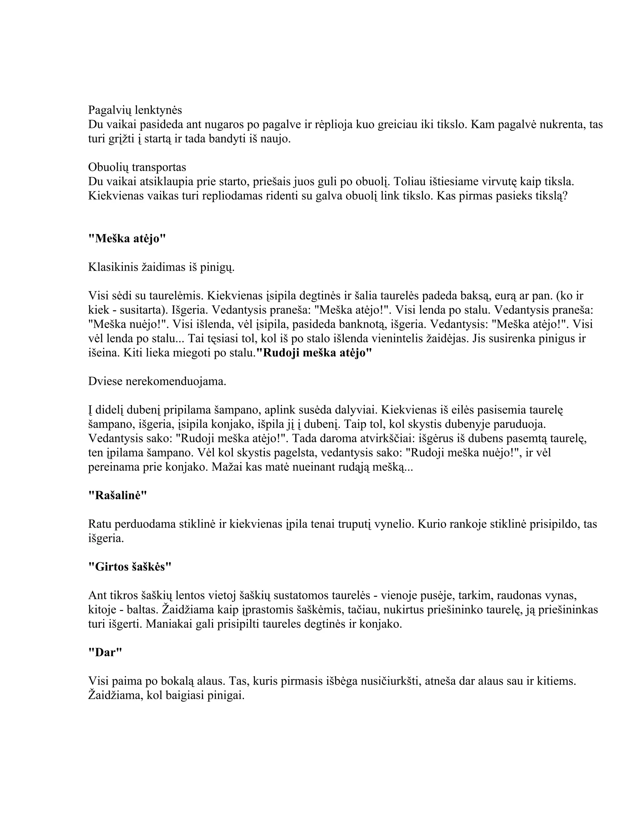 Pagalvių lenktynės
Du vaikai pasideda ant nugaros po pagalve ir rėplioja kuo greiciau iki tikslo. Kam pagalvė nukrenta, tas
turi grįžti į startą ir tada bandyti iš naujo.

Obuolių transportas
Du vaikai atsiklaupia prie starto, priešais juos guli po obuolį. Toliau ištiesiame virvutę kaip tiksla.
Kiekvienas vaikas turi repliodamas ridenti su galva obuolį link tikslo. Kas pirmas pasieks tikslą?


"Meška atėjo"

Klasikinis žaidimas iš pinigų.

Visi sėdi su taurelėmis. Kiekvienas įsipila degtinės ir šalia taurelės padeda baksą, eurą ar pan. (ko ir
kiek - susitarta). Išgeria. Vedantysis praneša: "Meška atėjo!". Visi lenda po stalu. Vedantysis praneša:
"Meška nuėjo!". Visi išlenda, vėl įsipila, pasideda banknotą, išgeria. Vedantysis: "Meška atėjo!". Visi
vėl lenda po stalu... Tai tęsiasi tol, kol iš po stalo išlenda vienintelis žaidėjas. Jis susirenka pinigus ir
išeina. Kiti lieka miegoti po stalu."Rudoji meška atėjo"

Dviese nerekomenduojama.

Į didelį dubenį pripilama šampano, aplink susėda dalyviai. Kiekvienas iš eilės pasisemia taurelę
šampano, išgeria, įsipila konjako, išpila jį į dubenį. Taip tol, kol skystis dubenyje paruduoja.
Vedantysis sako: "Rudoji meška atėjo!". Tada daroma atvirkščiai: išgėrus iš dubens pasemtą taurelę,
ten įpilama šampano. Vėl kol skystis pagelsta, vedantysis sako: "Rudoji meška nuėjo!", ir vėl
pereinama prie konjako. Mažai kas matė nueinant rudąją mešką...

"Rašalinė"

Ratu perduodama stiklinė ir kiekvienas įpila tenai truputį vynelio. Kurio rankoje stiklinė prisipildo, tas
išgeria.

"Girtos šaškės"

Ant tikros šaškių lentos vietoj šaškių sustatomos taurelės - vienoje pusėje, tarkim, raudonas vynas,
kitoje - baltas. Žaidžiama kaip įprastomis šaškėmis, tačiau, nukirtus priešininko taurelę, ją priešininkas
turi išgerti. Maniakai gali prisipilti taureles degtinės ir konjako.

"Dar"

Visi paima po bokalą alaus. Tas, kuris pirmasis išbėga nusičiurkšti, atneša dar alaus sau ir kitiems.
Žaidžiama, kol baigiasi pinigai.
 