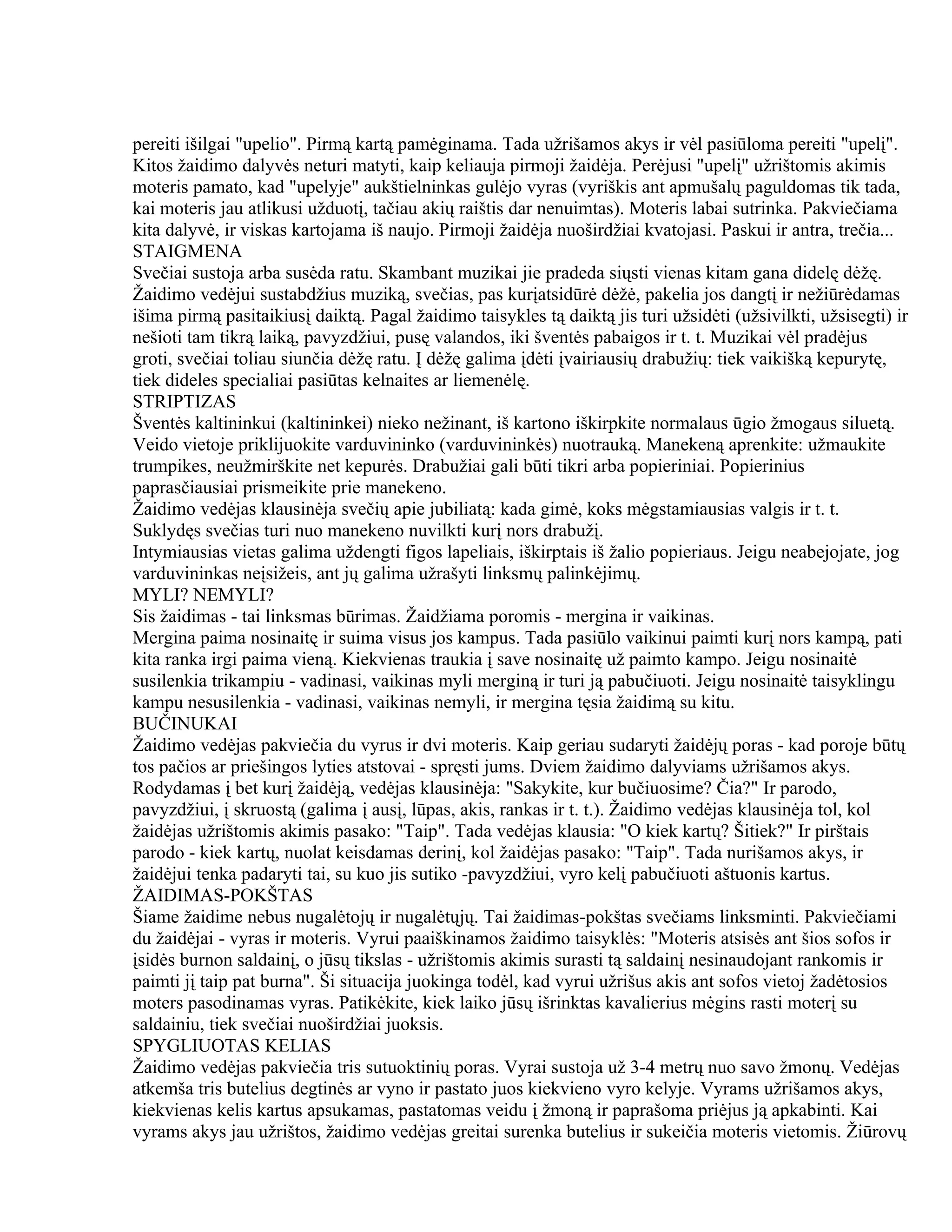 pereiti išilgai "upelio". Pirmą kartą pamėginama. Tada užrišamos akys ir vėl pasiūloma pereiti "upelį".
Kitos žaidimo dalyvės neturi matyti, kaip keliauja pirmoji žaidėja. Perėjusi "upelį" užrištomis akimis
moteris pamato, kad "upelyje" aukštielninkas gulėjo vyras (vyriškis ant apmušalų paguldomas tik tada,
kai moteris jau atlikusi užduotį, tačiau akių raištis dar nenuimtas). Moteris labai sutrinka. Pakviečiama
kita dalyvė, ir viskas kartojama iš naujo. Pirmoji žaidėja nuoširdžiai kvatojasi. Paskui ir antra, trečia...
STAIGMENA
Svečiai sustoja arba susėda ratu. Skambant muzikai jie pradeda siųsti vienas kitam gana didelę dėžę.
Žaidimo vedėjui sustabdžius muziką, svečias, pas kurįatsidūrė dėžė, pakelia jos dangtį ir nežiūrėdamas
išima pirmą pasitaikiusį daiktą. Pagal žaidimo taisykles tą daiktą jis turi užsidėti (užsivilkti, užsisegti) ir
nešioti tam tikrą laiką, pavyzdžiui, pusę valandos, iki šventės pabaigos ir t. t. Muzikai vėl pradėjus
groti, svečiai toliau siunčia dėžę ratu. Į dėžę galima įdėti įvairiausių drabužių: tiek vaikišką kepurytę,
tiek dideles specialiai pasiūtas kelnaites ar liemenėlę.
STRIPTIZAS
Šventės kaltininkui (kaltininkei) nieko nežinant, iš kartono iškirpkite normalaus ūgio žmogaus siluetą.
Veido vietoje priklijuokite varduvininko (varduvininkės) nuotrauką. Manekeną aprenkite: užmaukite
trumpikes, neužmirškite net kepurės. Drabužiai gali būti tikri arba popieriniai. Popierinius
paprasčiausiai prismeikite prie manekeno.
Žaidimo vedėjas klausinėja svečių apie jubiliatą: kada gimė, koks mėgstamiausias valgis ir t. t.
Suklydęs svečias turi nuo manekeno nuvilkti kurį nors drabužį.
Intymiausias vietas galima uždengti figos lapeliais, iškirptais iš žalio popieriaus. Jeigu neabejojate, jog
varduvininkas neįsižeis, ant jų galima užrašyti linksmų palinkėjimų.
MYLI? NEMYLI?
Sis žaidimas - tai linksmas būrimas. Žaidžiama poromis - mergina ir vaikinas.
Mergina paima nosinaitę ir suima visus jos kampus. Tada pasiūlo vaikinui paimti kurį nors kampą, pati
kita ranka irgi paima vieną. Kiekvienas traukia į save nosinaitę už paimto kampo. Jeigu nosinaitė
susilenkia trikampiu - vadinasi, vaikinas myli merginą ir turi ją pabučiuoti. Jeigu nosinaitė taisyklingu
kampu nesusilenkia - vadinasi, vaikinas nemyli, ir mergina tęsia žaidimą su kitu.
BUČINUKAI
Žaidimo vedėjas pakviečia du vyrus ir dvi moteris. Kaip geriau sudaryti žaidėjų poras - kad poroje būtų
tos pačios ar priešingos lyties atstovai - spręsti jums. Dviem žaidimo dalyviams užrišamos akys.
Rodydamas į bet kurį žaidėją, vedėjas klausinėja: "Sakykite, kur bučiuosime? Čia?" Ir parodo,
pavyzdžiui, į skruostą (galima į ausį, lūpas, akis, rankas ir t. t.). Žaidimo vedėjas klausinėja tol, kol
žaidėjas užrištomis akimis pasako: "Taip". Tada vedėjas klausia: "O kiek kartų? Šitiek?" Ir pirštais
parodo - kiek kartų, nuolat keisdamas derinį, kol žaidėjas pasako: "Taip". Tada nurišamos akys, ir
žaidėjui tenka padaryti tai, su kuo jis sutiko -pavyzdžiui, vyro kelį pabučiuoti aštuonis kartus.
ŽAIDIMAS-POKŠTAS
Šiame žaidime nebus nugalėtojų ir nugalėtųjų. Tai žaidimas-pokštas svečiams linksminti. Pakviečiami
du žaidėjai - vyras ir moteris. Vyrui paaiškinamos žaidimo taisyklės: "Moteris atsisės ant šios sofos ir
įsidės burnon saldainį, o jūsų tikslas - užrištomis akimis surasti tą saldainį nesinaudojant rankomis ir
paimti jį taip pat burna". Ši situacija juokinga todėl, kad vyrui užrišus akis ant sofos vietoj žadėtosios
moters pasodinamas vyras. Patikėkite, kiek laiko jūsų išrinktas kavalierius mėgins rasti moterį su
saldainiu, tiek svečiai nuoširdžiai juoksis.
SPYGLIUOTAS KELIAS
Žaidimo vedėjas pakviečia tris sutuoktinių poras. Vyrai sustoja už 3-4 metrų nuo savo žmonų. Vedėjas
atkemša tris butelius degtinės ar vyno ir pastato juos kiekvieno vyro kelyje. Vyrams užrišamos akys,
kiekvienas kelis kartus apsukamas, pastatomas veidu į žmoną ir paprašoma priėjus ją apkabinti. Kai
vyrams akys jau užrištos, žaidimo vedėjas greitai surenka butelius ir sukeičia moteris vietomis. Žiūrovų
 