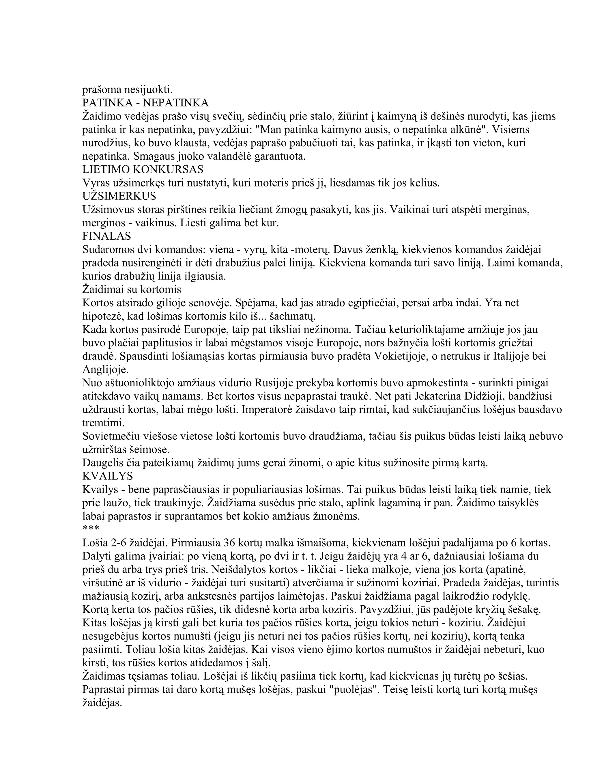 prašoma nesijuokti.
PATINKA - NEPATINKA
Žaidimo vedėjas prašo visų svečių, sėdinčių prie stalo, žiūrint į kaimyną iš dešinės nurodyti, kas jiems
patinka ir kas nepatinka, pavyzdžiui: "Man patinka kaimyno ausis, o nepatinka alkūnė". Visiems
nurodžius, ko buvo klausta, vedėjas paprašo pabučiuoti tai, kas patinka, ir įkąsti ton vieton, kuri
nepatinka. Smagaus juoko valandėlė garantuota.
LIETIMO KONKURSAS
Vyras užsimerkęs turi nustatyti, kuri moteris prieš jį, liesdamas tik jos kelius.
UŽSIMERKUS
Užsimovus storas pirštines reikia liečiant žmogų pasakyti, kas jis. Vaikinai turi atspėti merginas,
merginos - vaikinus. Liesti galima bet kur.
FINALAS
Sudaromos dvi komandos: viena - vyrų, kita -moterų. Davus ženklą, kiekvienos komandos žaidėjai
pradeda nusirenginėti ir dėti drabužius palei liniją. Kiekviena komanda turi savo liniją. Laimi komanda,
kurios drabužių linija ilgiausia.
Žaidimai su kortomis
Kortos atsirado gilioje senovėje. Spėjama, kad jas atrado egiptiečiai, persai arba indai. Yra net
hipotezė, kad lošimas kortomis kilo iš... šachmatų.
Kada kortos pasirodė Europoje, taip pat tiksliai nežinoma. Tačiau keturioliktajame amžiuje jos jau
buvo plačiai paplitusios ir labai mėgstamos visoje Europoje, nors bažnyčia lošti kortomis griežtai
draudė. Spausdinti lošiamąsias kortas pirmiausia buvo pradėta Vokietijoje, o netrukus ir Italijoje bei
Anglijoje.
Nuo aštuonioliktojo amžiaus vidurio Rusijoje prekyba kortomis buvo apmokestinta - surinkti pinigai
atitekdavo vaikų namams. Bet kortos visus nepaprastai traukė. Net pati Jekaterina Didžioji, bandžiusi
uždrausti kortas, labai mėgo lošti. Imperatorė žaisdavo taip rimtai, kad sukčiaujančius lošėjus bausdavo
tremtimi.
Sovietmečiu viešose vietose lošti kortomis buvo draudžiama, tačiau šis puikus būdas leisti laiką nebuvo
užmirštas šeimose.
Daugelis čia pateikiamų žaidimų jums gerai žinomi, o apie kitus sužinosite pirmą kartą.
KVAILYS
Kvailys - bene paprasčiausias ir populiariausias lošimas. Tai puikus būdas leisti laiką tiek namie, tiek
prie laužo, tiek traukinyje. Žaidžiama susėdus prie stalo, aplink lagaminą ir pan. Žaidimo taisyklės
labai paprastos ir suprantamos bet kokio amžiaus žmonėms.
***
Lošia 2-6 žaidėjai. Pirmiausia 36 kortų malka išmaišoma, kiekvienam lošėjui padalijama po 6 kortas.
Dalyti galima įvairiai: po vieną kortą, po dvi ir t. t. Jeigu žaidėjų yra 4 ar 6, dažniausiai lošiama du
prieš du arba trys prieš tris. Neišdalytos kortos - likčiai - lieka malkoje, viena jos korta (apatinė,
viršutinė ar iš vidurio - žaidėjai turi susitarti) atverčiama ir sužinomi koziriai. Pradeda žaidėjas, turintis
mažiausią kozirį, arba ankstesnės partijos laimėtojas. Paskui žaidžiama pagal laikrodžio rodyklę.
Kortą kerta tos pačios rūšies, tik didesnė korta arba koziris. Pavyzdžiui, jūs padėjote kryžių šešakę.
Kitas lošėjas ją kirsti gali bet kuria tos pačios rūšies korta, jeigu tokios neturi - koziriu. Žaidėjui
nesugebėjus kortos numušti (jeigu jis neturi nei tos pačios rūšies kortų, nei kozirių), kortą tenka
pasiimti. Toliau lošia kitas žaidėjas. Kai visos vieno ėjimo kortos numuštos ir žaidėjai nebeturi, kuo
kirsti, tos rūšies kortos atidedamos į šalį.
Žaidimas tęsiamas toliau. Lošėjai iš likčių pasiima tiek kortų, kad kiekvienas jų turėtų po šešias.
Paprastai pirmas tai daro kortą mušęs lošėjas, paskui "puolėjas". Teisę leisti kortą turi kortą mušęs
žaidėjas.
 