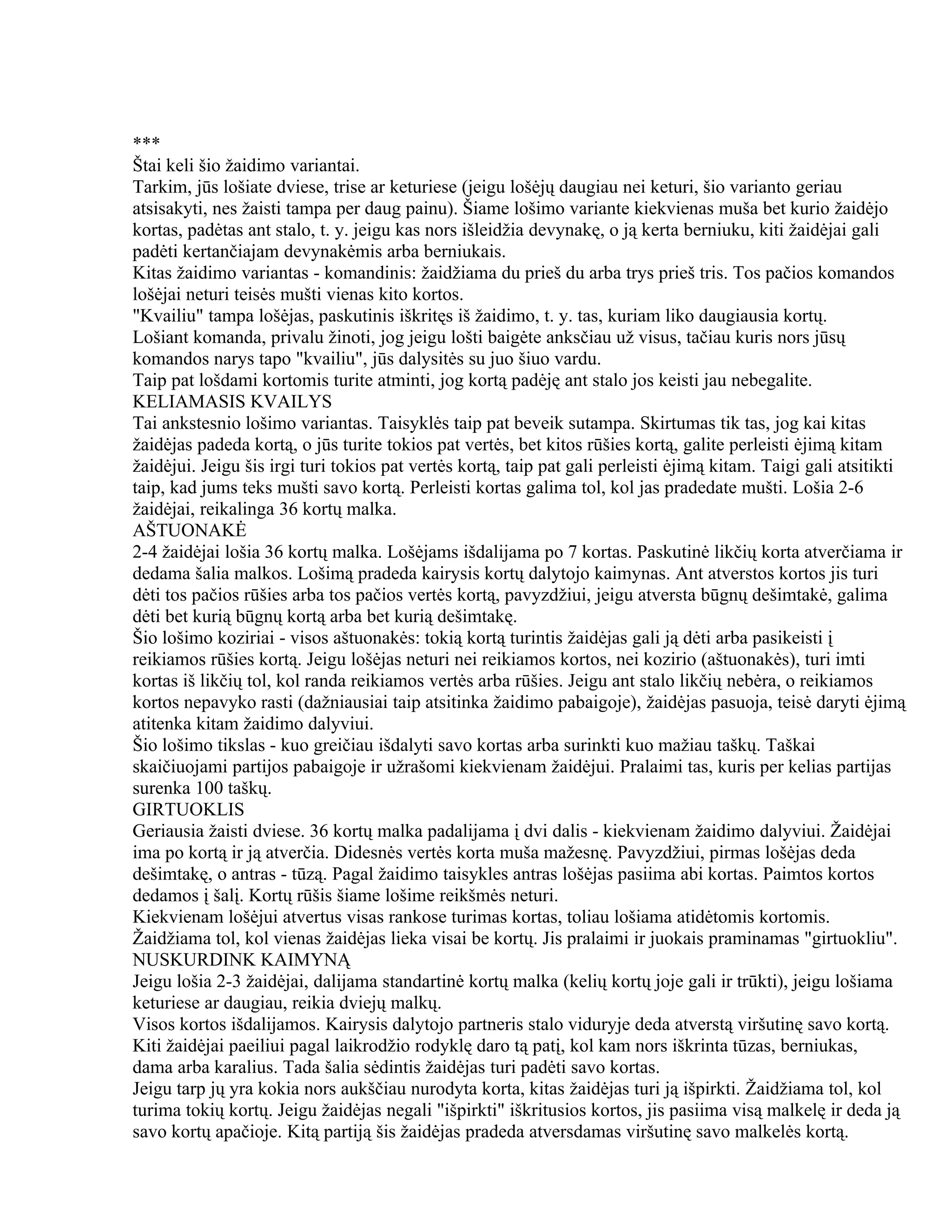 ***
Štai keli šio žaidimo variantai.
Tarkim, jūs lošiate dviese, trise ar keturiese (jeigu lošėjų daugiau nei keturi, šio varianto geriau
atsisakyti, nes žaisti tampa per daug painu). Šiame lošimo variante kiekvienas muša bet kurio žaidėjo
kortas, padėtas ant stalo, t. y. jeigu kas nors išleidžia devynakę, o ją kerta berniuku, kiti žaidėjai gali
padėti kertančiajam devynakėmis arba berniukais.
Kitas žaidimo variantas - komandinis: žaidžiama du prieš du arba trys prieš tris. Tos pačios komandos
lošėjai neturi teisės mušti vienas kito kortos.
"Kvailiu" tampa lošėjas, paskutinis iškritęs iš žaidimo, t. y. tas, kuriam liko daugiausia kortų.
Lošiant komanda, privalu žinoti, jog jeigu lošti baigėte anksčiau už visus, tačiau kuris nors jūsų
komandos narys tapo "kvailiu", jūs dalysitės su juo šiuo vardu.
Taip pat lošdami kortomis turite atminti, jog kortą padėję ant stalo jos keisti jau nebegalite.
KELIAMASIS KVAILYS
Tai ankstesnio lošimo variantas. Taisyklės taip pat beveik sutampa. Skirtumas tik tas, jog kai kitas
žaidėjas padeda kortą, o jūs turite tokios pat vertės, bet kitos rūšies kortą, galite perleisti ėjimą kitam
žaidėjui. Jeigu šis irgi turi tokios pat vertės kortą, taip pat gali perleisti ėjimą kitam. Taigi gali atsitikti
taip, kad jums teks mušti savo kortą. Perleisti kortas galima tol, kol jas pradedate mušti. Lošia 2-6
žaidėjai, reikalinga 36 kortų malka.
AŠTUONAKĖ
2-4 žaidėjai lošia 36 kortų malka. Lošėjams išdalijama po 7 kortas. Paskutinė likčių korta atverčiama ir
dedama šalia malkos. Lošimą pradeda kairysis kortų dalytojo kaimynas. Ant atverstos kortos jis turi
dėti tos pačios rūšies arba tos pačios vertės kortą, pavyzdžiui, jeigu atversta būgnų dešimtakė, galima
dėti bet kurią būgnų kortą arba bet kurią dešimtakę.
Šio lošimo koziriai - visos aštuonakės: tokią kortą turintis žaidėjas gali ją dėti arba pasikeisti į
reikiamos rūšies kortą. Jeigu lošėjas neturi nei reikiamos kortos, nei kozirio (aštuonakės), turi imti
kortas iš likčių tol, kol randa reikiamos vertės arba rūšies. Jeigu ant stalo likčių nebėra, o reikiamos
kortos nepavyko rasti (dažniausiai taip atsitinka žaidimo pabaigoje), žaidėjas pasuoja, teisė daryti ėjimą
atitenka kitam žaidimo dalyviui.
Šio lošimo tikslas - kuo greičiau išdalyti savo kortas arba surinkti kuo mažiau taškų. Taškai
skaičiuojami partijos pabaigoje ir užrašomi kiekvienam žaidėjui. Pralaimi tas, kuris per kelias partijas
surenka 100 taškų.
GIRTUOKLIS
Geriausia žaisti dviese. 36 kortų malka padalijama į dvi dalis - kiekvienam žaidimo dalyviui. Žaidėjai
ima po kortą ir ją atverčia. Didesnės vertės korta muša mažesnę. Pavyzdžiui, pirmas lošėjas deda
dešimtakę, o antras - tūzą. Pagal žaidimo taisykles antras lošėjas pasiima abi kortas. Paimtos kortos
dedamos į šalį. Kortų rūšis šiame lošime reikšmės neturi.
Kiekvienam lošėjui atvertus visas rankose turimas kortas, toliau lošiama atidėtomis kortomis.
Žaidžiama tol, kol vienas žaidėjas lieka visai be kortų. Jis pralaimi ir juokais praminamas "girtuokliu".
NUSKURDINK KAIMYNĄ
Jeigu lošia 2-3 žaidėjai, dalijama standartinė kortų malka (kelių kortų joje gali ir trūkti), jeigu lošiama
keturiese ar daugiau, reikia dviejų malkų.
Visos kortos išdalijamos. Kairysis dalytojo partneris stalo viduryje deda atverstą viršutinę savo kortą.
Kiti žaidėjai paeiliui pagal laikrodžio rodyklę daro tą patį, kol kam nors iškrinta tūzas, berniukas,
dama arba karalius. Tada šalia sėdintis žaidėjas turi padėti savo kortas.
Jeigu tarp jų yra kokia nors aukščiau nurodyta korta, kitas žaidėjas turi ją išpirkti. Žaidžiama tol, kol
turima tokių kortų. Jeigu žaidėjas negali "išpirkti" iškritusios kortos, jis pasiima visą malkelę ir deda ją
savo kortų apačioje. Kitą partiją šis žaidėjas pradeda atversdamas viršutinę savo malkelės kortą.
 