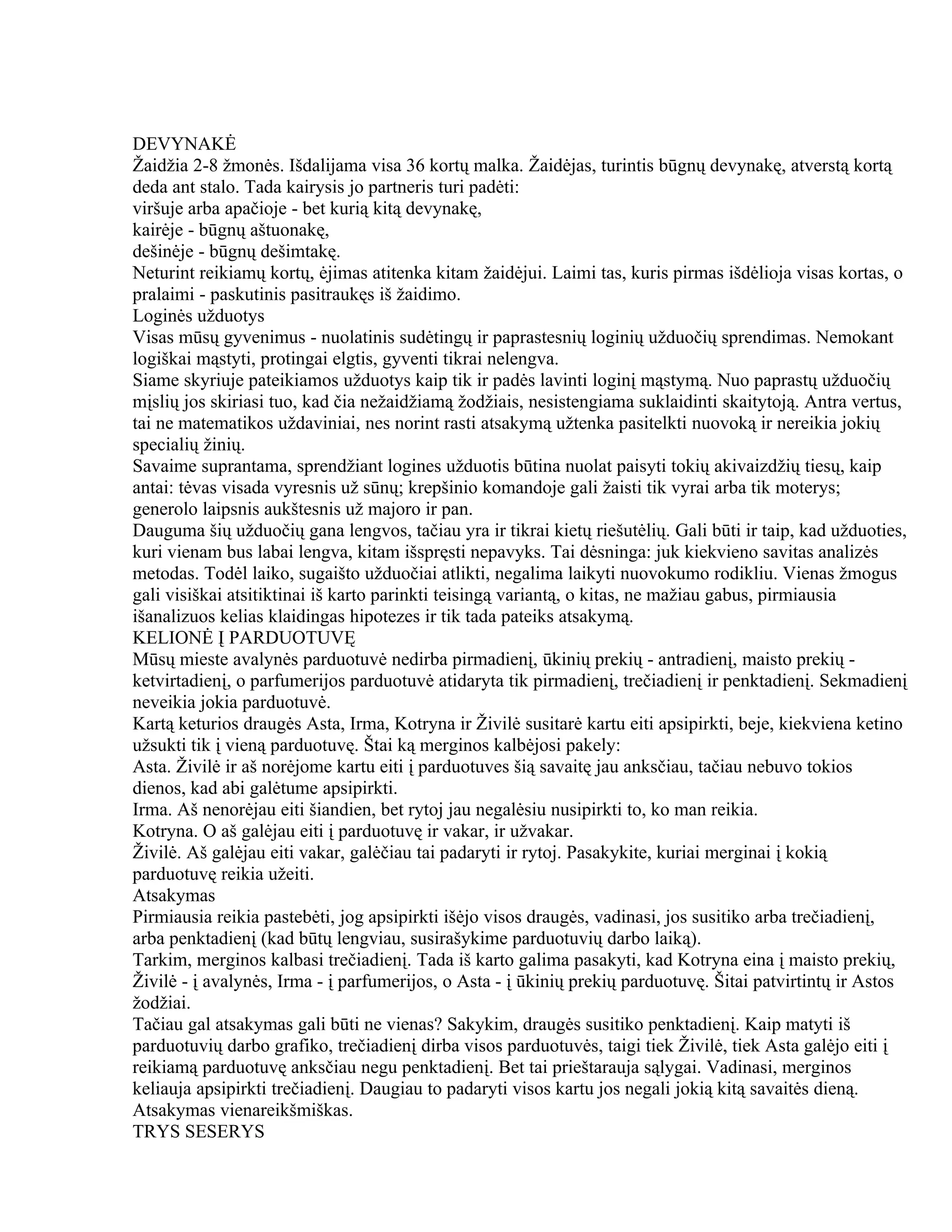 DEVYNAKĖ
Žaidžia 2-8 žmonės. Išdalijama visa 36 kortų malka. Žaidėjas, turintis būgnų devynakę, atverstą kortą
deda ant stalo. Tada kairysis jo partneris turi padėti:
viršuje arba apačioje - bet kurią kitą devynakę,
kairėje - būgnų aštuonakę,
dešinėje - būgnų dešimtakę.
Neturint reikiamų kortų, ėjimas atitenka kitam žaidėjui. Laimi tas, kuris pirmas išdėlioja visas kortas, o
pralaimi - paskutinis pasitraukęs iš žaidimo.
Loginės užduotys
Visas mūsų gyvenimus - nuolatinis sudėtingų ir paprastesnių loginių užduočių sprendimas. Nemokant
logiškai mąstyti, protingai elgtis, gyventi tikrai nelengva.
Siame skyriuje pateikiamos užduotys kaip tik ir padės lavinti loginį mąstymą. Nuo paprastų užduočių
mįslių jos skiriasi tuo, kad čia nežaidžiamą žodžiais, nesistengiama suklaidinti skaitytoją. Antra vertus,
tai ne matematikos uždaviniai, nes norint rasti atsakymą užtenka pasitelkti nuovoką ir nereikia jokių
specialių žinių.
Savaime suprantama, sprendžiant logines užduotis būtina nuolat paisyti tokių akivaizdžių tiesų, kaip
antai: tėvas visada vyresnis už sūnų; krepšinio komandoje gali žaisti tik vyrai arba tik moterys;
generolo laipsnis aukštesnis už majoro ir pan.
Dauguma šių užduočių gana lengvos, tačiau yra ir tikrai kietų riešutėlių. Gali būti ir taip, kad užduoties,
kuri vienam bus labai lengva, kitam išspręsti nepavyks. Tai dėsninga: juk kiekvieno savitas analizės
metodas. Todėl laiko, sugaišto užduočiai atlikti, negalima laikyti nuovokumo rodikliu. Vienas žmogus
gali visiškai atsitiktinai iš karto parinkti teisingą variantą, o kitas, ne mažiau gabus, pirmiausia
išanalizuos kelias klaidingas hipotezes ir tik tada pateiks atsakymą.
KELIONĖ Į PARDUOTUVĘ
Mūsų mieste avalynės parduotuvė nedirba pirmadienį, ūkinių prekių - antradienį, maisto prekių -
ketvirtadienį, o parfumerijos parduotuvė atidaryta tik pirmadienį, trečiadienį ir penktadienį. Sekmadienį
neveikia jokia parduotuvė.
Kartą keturios draugės Asta, Irma, Kotryna ir Živilė susitarė kartu eiti apsipirkti, beje, kiekviena ketino
užsukti tik į vieną parduotuvę. Štai ką merginos kalbėjosi pakely:
Asta. Živilė ir aš norėjome kartu eiti į parduotuves šią savaitę jau anksčiau, tačiau nebuvo tokios
dienos, kad abi galėtume apsipirkti.
Irma. Aš nenorėjau eiti šiandien, bet rytoj jau negalėsiu nusipirkti to, ko man reikia.
Kotryna. O aš galėjau eiti į parduotuvę ir vakar, ir užvakar.
Živilė. Aš galėjau eiti vakar, galėčiau tai padaryti ir rytoj. Pasakykite, kuriai merginai į kokią
parduotuvę reikia užeiti.
Atsakymas
Pirmiausia reikia pastebėti, jog apsipirkti išėjo visos draugės, vadinasi, jos susitiko arba trečiadienį,
arba penktadienį (kad būtų lengviau, susirašykime parduotuvių darbo laiką).
Tarkim, merginos kalbasi trečiadienį. Tada iš karto galima pasakyti, kad Kotryna eina į maisto prekių,
Živilė - į avalynės, Irma - į parfumerijos, o Asta - į ūkinių prekių parduotuvę. Šitai patvirtintų ir Astos
žodžiai.
Tačiau gal atsakymas gali būti ne vienas? Sakykim, draugės susitiko penktadienį. Kaip matyti iš
parduotuvių darbo grafiko, trečiadienį dirba visos parduotuvės, taigi tiek Živilė, tiek Asta galėjo eiti į
reikiamą parduotuvę anksčiau negu penktadienį. Bet tai prieštarauja sąlygai. Vadinasi, merginos
keliauja apsipirkti trečiadienį. Daugiau to padaryti visos kartu jos negali jokią kitą savaitės dieną.
Atsakymas vienareikšmiškas.
TRYS SESERYS
 