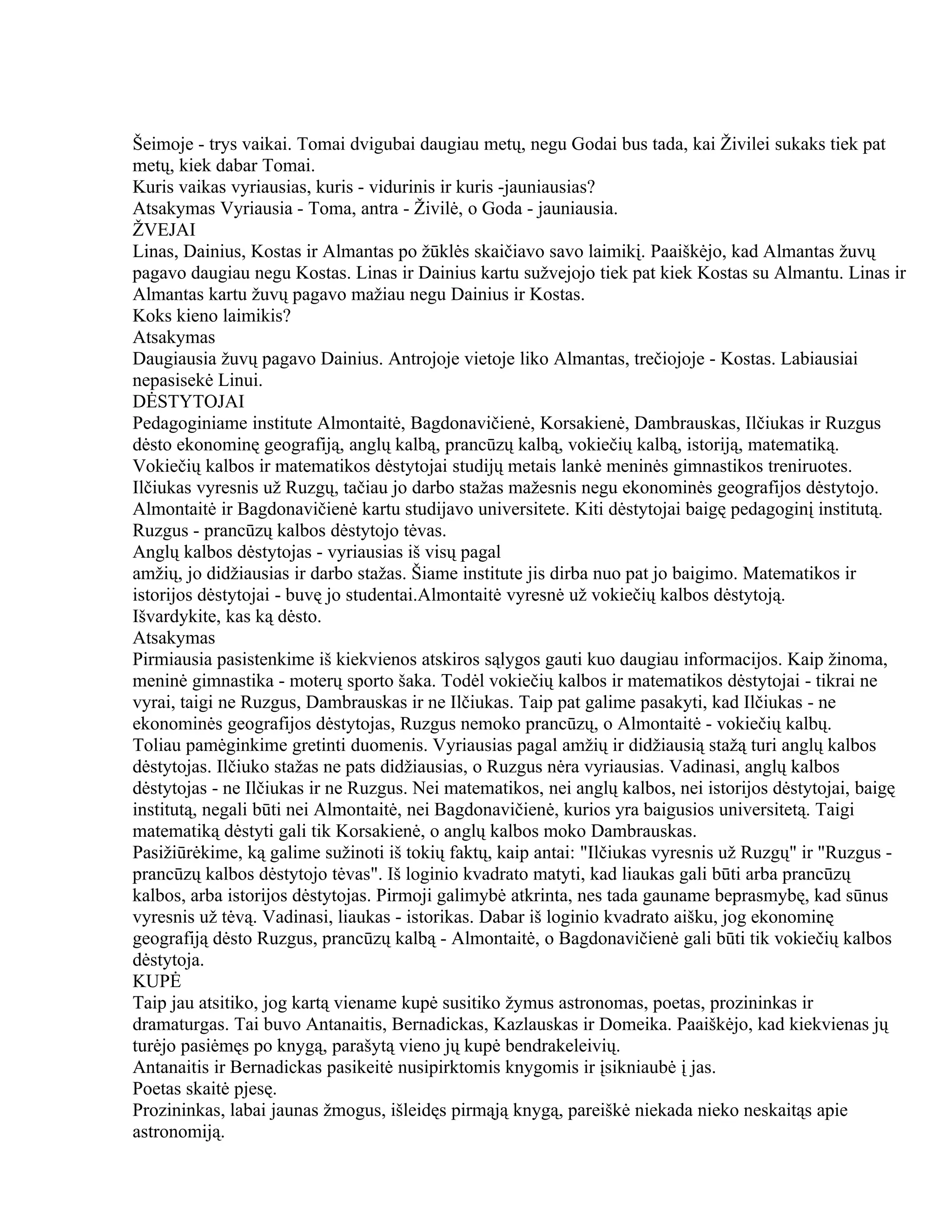Šeimoje - trys vaikai. Tomai dvigubai daugiau metų, negu Godai bus tada, kai Živilei sukaks tiek pat
metų, kiek dabar Tomai.
Kuris vaikas vyriausias, kuris - vidurinis ir kuris -jauniausias?
Atsakymas Vyriausia - Toma, antra - Živilė, o Goda - jauniausia.
ŽVEJAI
Linas, Dainius, Kostas ir Almantas po žūklės skaičiavo savo laimikį. Paaiškėjo, kad Almantas žuvų
pagavo daugiau negu Kostas. Linas ir Dainius kartu sužvejojo tiek pat kiek Kostas su Almantu. Linas ir
Almantas kartu žuvų pagavo mažiau negu Dainius ir Kostas.
Koks kieno laimikis?
Atsakymas
Daugiausia žuvų pagavo Dainius. Antrojoje vietoje liko Almantas, trečiojoje - Kostas. Labiausiai
nepasisekė Linui.
DĖSTYTOJAI
Pedagoginiame institute Almontaitė, Bagdonavičienė, Korsakienė, Dambrauskas, Ilčiukas ir Ruzgus
dėsto ekonominę geografiją, anglų kalbą, prancūzų kalbą, vokiečių kalbą, istoriją, matematiką.
Vokiečių kalbos ir matematikos dėstytojai studijų metais lankė meninės gimnastikos treniruotes.
Ilčiukas vyresnis už Ruzgų, tačiau jo darbo stažas mažesnis negu ekonominės geografijos dėstytojo.
Almontaitė ir Bagdonavičienė kartu studijavo universitete. Kiti dėstytojai baigę pedagoginį institutą.
Ruzgus - prancūzų kalbos dėstytojo tėvas.
Anglų kalbos dėstytojas - vyriausias iš visų pagal
amžių, jo didžiausias ir darbo stažas. Šiame institute jis dirba nuo pat jo baigimo. Matematikos ir
istorijos dėstytojai - buvę jo studentai.Almontaitė vyresnė už vokiečių kalbos dėstytoją.
Išvardykite, kas ką dėsto.
Atsakymas
Pirmiausia pasistenkime iš kiekvienos atskiros sąlygos gauti kuo daugiau informacijos. Kaip žinoma,
meninė gimnastika - moterų sporto šaka. Todėl vokiečių kalbos ir matematikos dėstytojai - tikrai ne
vyrai, taigi ne Ruzgus, Dambrauskas ir ne Ilčiukas. Taip pat galime pasakyti, kad Ilčiukas - ne
ekonominės geografijos dėstytojas, Ruzgus nemoko prancūzų, o Almontaitė - vokiečių kalbų.
Toliau pamėginkime gretinti duomenis. Vyriausias pagal amžių ir didžiausią stažą turi anglų kalbos
dėstytojas. Ilčiuko stažas ne pats didžiausias, o Ruzgus nėra vyriausias. Vadinasi, anglų kalbos
dėstytojas - ne Ilčiukas ir ne Ruzgus. Nei matematikos, nei anglų kalbos, nei istorijos dėstytojai, baigę
institutą, negali būti nei Almontaitė, nei Bagdonavičienė, kurios yra baigusios universitetą. Taigi
matematiką dėstyti gali tik Korsakienė, o anglų kalbos moko Dambrauskas.
Pasižiūrėkime, ką galime sužinoti iš tokių faktų, kaip antai: "Ilčiukas vyresnis už Ruzgų" ir "Ruzgus -
prancūzų kalbos dėstytojo tėvas". Iš loginio kvadrato matyti, kad liaukas gali būti arba prancūzų
kalbos, arba istorijos dėstytojas. Pirmoji galimybė atkrinta, nes tada gauname beprasmybę, kad sūnus
vyresnis už tėvą. Vadinasi, liaukas - istorikas. Dabar iš loginio kvadrato aišku, jog ekonominę
geografiją dėsto Ruzgus, prancūzų kalbą - Almontaitė, o Bagdonavičienė gali būti tik vokiečių kalbos
dėstytoja.
KUPĖ
Taip jau atsitiko, jog kartą viename kupė susitiko žymus astronomas, poetas, prozininkas ir
dramaturgas. Tai buvo Antanaitis, Bernadickas, Kazlauskas ir Domeika. Paaiškėjo, kad kiekvienas jų
turėjo pasiėmęs po knygą, parašytą vieno jų kupė bendrakeleivių.
Antanaitis ir Bernadickas pasikeitė nusipirktomis knygomis ir įsikniaubė į jas.
Poetas skaitė pjesę.
Prozininkas, labai jaunas žmogus, išleidęs pirmąją knygą, pareiškė niekada nieko neskaitąs apie
astronomiją.
 