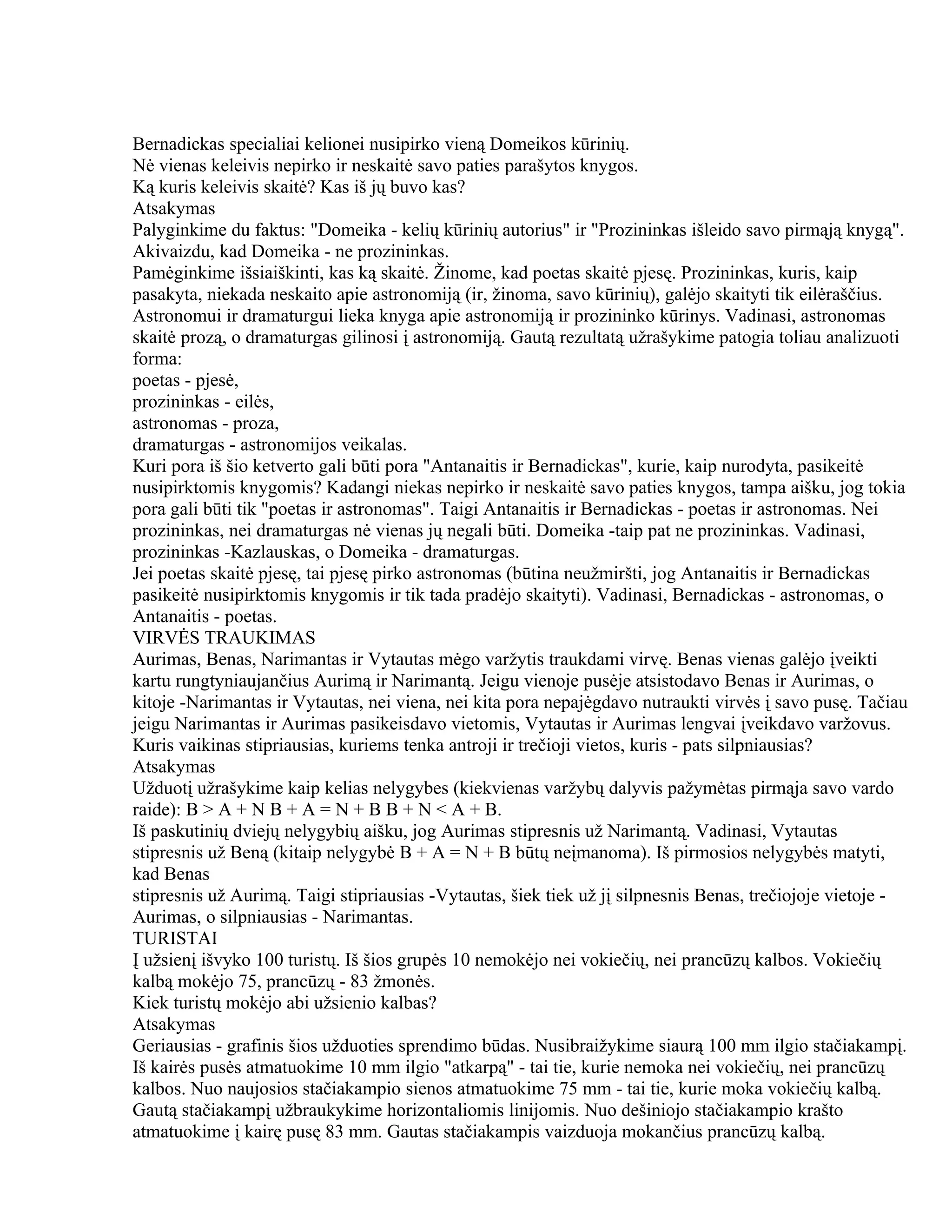 Bernadickas specialiai kelionei nusipirko vieną Domeikos kūrinių.
Nė vienas keleivis nepirko ir neskaitė savo paties parašytos knygos.
Ką kuris keleivis skaitė? Kas iš jų buvo kas?
Atsakymas
Palyginkime du faktus: "Domeika - kelių kūrinių autorius" ir "Prozininkas išleido savo pirmąją knygą".
Akivaizdu, kad Domeika - ne prozininkas.
Pamėginkime išsiaiškinti, kas ką skaitė. Žinome, kad poetas skaitė pjesę. Prozininkas, kuris, kaip
pasakyta, niekada neskaito apie astronomiją (ir, žinoma, savo kūrinių), galėjo skaityti tik eilėraščius.
Astronomui ir dramaturgui lieka knyga apie astronomiją ir prozininko kūrinys. Vadinasi, astronomas
skaitė prozą, o dramaturgas gilinosi į astronomiją. Gautą rezultatą užrašykime patogia toliau analizuoti
forma:
poetas - pjesė,
prozininkas - eilės,
astronomas - proza,
dramaturgas - astronomijos veikalas.
Kuri pora iš šio ketverto gali būti pora "Antanaitis ir Bernadickas", kurie, kaip nurodyta, pasikeitė
nusipirktomis knygomis? Kadangi niekas nepirko ir neskaitė savo paties knygos, tampa aišku, jog tokia
pora gali būti tik "poetas ir astronomas". Taigi Antanaitis ir Bernadickas - poetas ir astronomas. Nei
prozininkas, nei dramaturgas nė vienas jų negali būti. Domeika -taip pat ne prozininkas. Vadinasi,
prozininkas -Kazlauskas, o Domeika - dramaturgas.
Jei poetas skaitė pjesę, tai pjesę pirko astronomas (būtina neužmiršti, jog Antanaitis ir Bernadickas
pasikeitė nusipirktomis knygomis ir tik tada pradėjo skaityti). Vadinasi, Bernadickas - astronomas, o
Antanaitis - poetas.
VIRVĖS TRAUKIMAS
Aurimas, Benas, Narimantas ir Vytautas mėgo varžytis traukdami virvę. Benas vienas galėjo įveikti
kartu rungtyniaujančius Aurimą ir Narimantą. Jeigu vienoje pusėje atsistodavo Benas ir Aurimas, o
kitoje -Narimantas ir Vytautas, nei viena, nei kita pora nepajėgdavo nutraukti virvės į savo pusę. Tačiau
jeigu Narimantas ir Aurimas pasikeisdavo vietomis, Vytautas ir Aurimas lengvai įveikdavo varžovus.
Kuris vaikinas stipriausias, kuriems tenka antroji ir trečioji vietos, kuris - pats silpniausias?
Atsakymas
Užduotį užrašykime kaip kelias nelygybes (kiekvienas varžybų dalyvis pažymėtas pirmąja savo vardo
raide): B > A + N B + A = N + B B + N < A + B.
Iš paskutinių dviejų nelygybių aišku, jog Aurimas stipresnis už Narimantą. Vadinasi, Vytautas
stipresnis už Beną (kitaip nelygybė B + A = N + B būtų neįmanoma). Iš pirmosios nelygybės matyti,
kad Benas
stipresnis už Aurimą. Taigi stipriausias -Vytautas, šiek tiek už jį silpnesnis Benas, trečiojoje vietoje -
Aurimas, o silpniausias - Narimantas.
TURISTAI
Į užsienį išvyko 100 turistų. Iš šios grupės 10 nemokėjo nei vokiečių, nei prancūzų kalbos. Vokiečių
kalbą mokėjo 75, prancūzų - 83 žmonės.
Kiek turistų mokėjo abi užsienio kalbas?
Atsakymas
Geriausias - grafinis šios užduoties sprendimo būdas. Nusibraižykime siaurą 100 mm ilgio stačiakampį.
Iš kairės pusės atmatuokime 10 mm ilgio "atkarpą" - tai tie, kurie nemoka nei vokiečių, nei prancūzų
kalbos. Nuo naujosios stačiakampio sienos atmatuokime 75 mm - tai tie, kurie moka vokiečių kalbą.
Gautą stačiakampį užbraukykime horizontaliomis linijomis. Nuo dešiniojo stačiakampio krašto
atmatuokime į kairę pusę 83 mm. Gautas stačiakampis vaizduoja mokančius prancūzų kalbą.
 