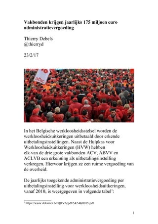 Vakbonden krijgen jaarlijks 175 miljoen euro
administratievergoeding
Thierry Debels
@thierryd
23/2/17
In het Belgische werkloosheidsstelsel worden de
werkloosheidsuitkeringen uitbetaald door erkende
uitbetalingsinstellingen. Naast de Hulpkas voor
Werkloosheidsuitkeringen (HVW) hebben
elk van de drie grote vakbonden ACV, ABVV en
ACLVB een erkenning als uitbetalingsinstelling
verkregen. Hiervoor krijgen ze een ruime vergoeding van
de overheid.
De jaarlijks toegekende administratievergoeding per
uitbetalingsinstelling voor werkloosheidsuitkeringen,
vanaf 2010, is weergegeven in volgende tabel1
:
1
https://www.dekamer.be/QRVA/pdf/54/54K0105.pdf
1
 