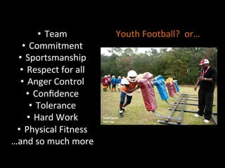 •  Team	
  
•  Commitment	
  
•  Sportsmanship	
  
•  Respect	
  for	
  all	
  
•  Anger	
  Control	
  
•  Conﬁdence	
  
•  Tolerance	
  
•  Hard	
  Work	
  
•  Physical	
  Fitness	
  
…and	
  so	
  much	
  more	
  
Youth	
  Football?	
  	
  or…	
  
 
