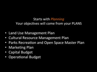  
	
  
	
  
Starts	
  with	
  Planning	
  
Your	
  objec]ves	
  will	
  come	
  from	
  your	
  PLANS	
  
	
  
•  Land	
  Use	
  Management	
  Plan	
  
•  Cultural	
  Resource	
  Management	
  Plan	
  
•  Parks	
  Recrea]on	
  and	
  Open	
  Space	
  Master	
  Plan	
  
•  Marke]ng	
  Plan	
  
•  Capital	
  Budget	
  
•  Opera]onal	
  Budget	
  
	
  
 
