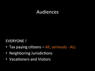 Audiences	
  
	
  	
  
Individuals	
  and	
  groups	
  that	
  the	
  organizaFon	
  
needs	
  to	
  target	
  
	
  
EVERYONE	
  !	
  
•  Tax	
  paying	
  ci]zens	
  –	
  All,	
  seriously	
  -­‐	
  ALL	
  
•  Neighboring	
  Jurisdic]ons	
  
•  Vaca]oners	
  and	
  Visitors	
  
 